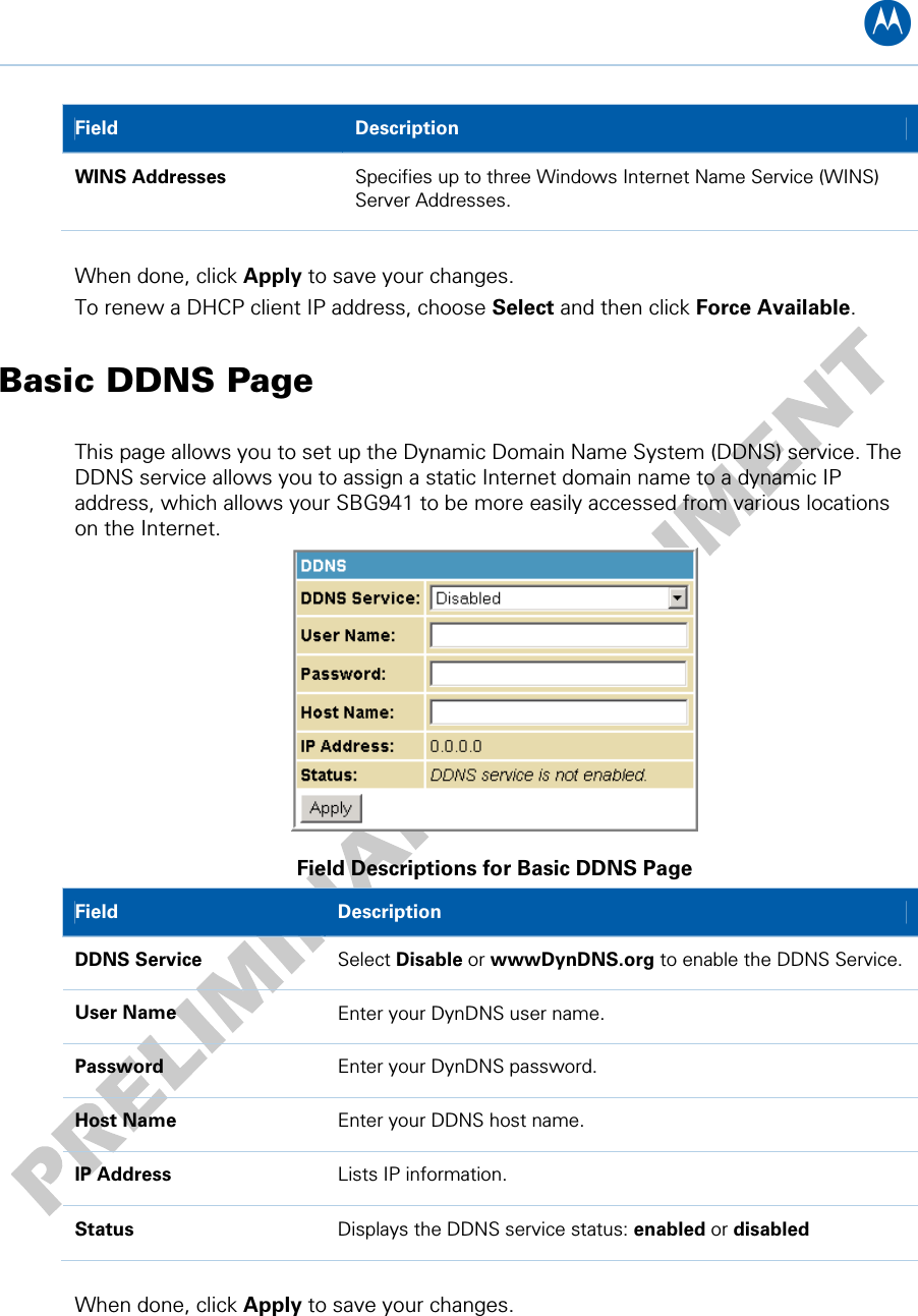 B Field   Description WINS Addresses  Specifies up to three Windows Internet Name Service (WINS) Server Addresses.  When done, click Apply to save your changes. To renew a DHCP client IP address, choose Select and then click Force Available. Basic DDNS Page This page allows you to set up the Dynamic Domain Name System (DDNS) service. The DDNS service allows you to assign a static Internet domain name to a dynamic IP address, which allows your SBG941 to be more easily accessed from various locations on the Internet.  Field Descriptions for Basic DDNS Page Field   Description DDNS Service  Select Disable or wwwDynDNS.org to enable the DDNS Service. User Name  Enter your DynDNS user name. Password  Enter your DynDNS password. Host Name  Enter your DDNS host name. IP Address  Lists IP information. Status  Displays the DDNS service status: enabled or disabled  When done, click Apply to save your changes. 6 • Basic Pages 31   
