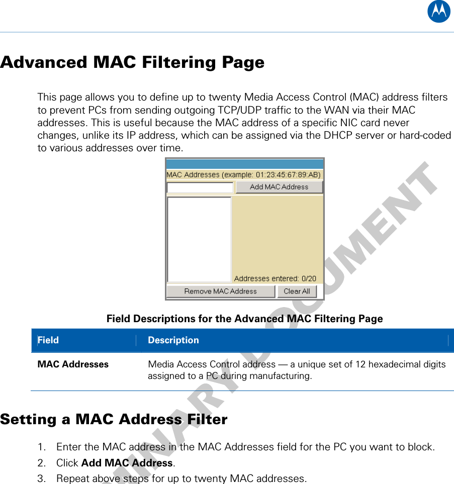 B Advanced MAC Filtering Page This page allows you to define up to twenty Media Access Control (MAC) address filters to prevent PCs from sending outgoing TCP/UDP traffic to the WAN via their MAC addresses. This is useful because the MAC address of a specific NIC card never changes, unlike its IP address, which can be assigned via the DHCP server or hard-coded to various addresses over time.  Field Descriptions for the Advanced MAC Filtering Page Field  Description MAC Addresses  Media Access Control address — a unique set of 12 hexadecimal digits assigned to a PC during manufacturing. Setting a MAC Address Filter 1. Enter the MAC address in the MAC Addresses field for the PC you want to block. 2. Click Add MAC Address. 3. Repeat above steps for up to twenty MAC addresses. 7 • Advanced Pages 36   
