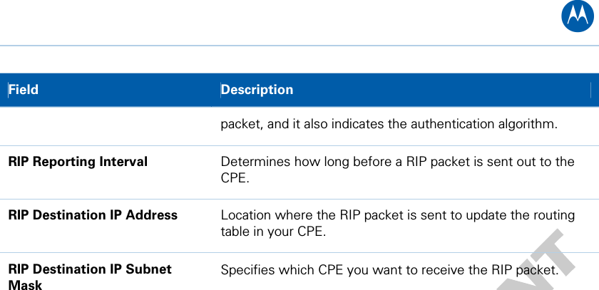 B Field  Description packet, and it also indicates the authentication algorithm. RIP Reporting Interval  Determines how long before a RIP packet is sent out to the CPE. RIP Destination IP Address  Location where the RIP packet is sent to update the routing table in your CPE. RIP Destination IP Subnet Mask Specifies which CPE you want to receive the RIP packet.  7 • Advanced Pages 42   