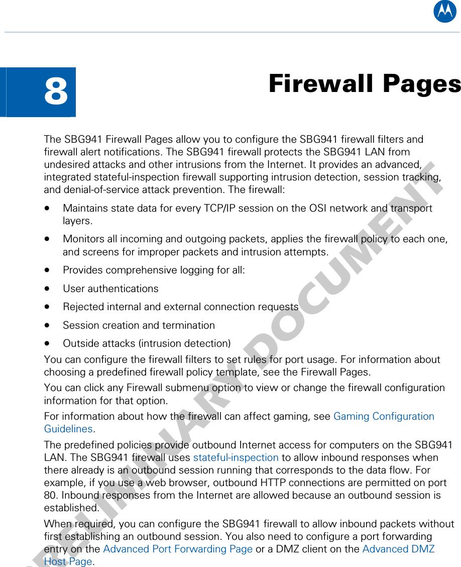 B  8  Firewall Pages The SBG941 Firewall Pages allow you to configure the SBG941 firewall filters and firewall alert notifications. The SBG941 firewall protects the SBG941 LAN from undesired attacks and other intrusions from the Internet. It provides an advanced, integrated stateful-inspection firewall supporting intrusion detection, session tracking, and denial-of-service attack prevention. The firewall: • Maintains state data for every TCP/IP session on the OSI network and transport layers. • Monitors all incoming and outgoing packets, applies the firewall policy to each one, and screens for improper packets and intrusion attempts. • Provides comprehensive logging for all: • User authentications • Rejected internal and external connection requests • Session creation and termination • Outside attacks (intrusion detection) You can configure the firewall filters to set rules for port usage. For information about choosing a predefined firewall policy template, see the Firewall Pages. You can click any Firewall submenu option to view or change the firewall configuration information for that option. For information about how the firewall can affect gaming, see Gaming Configuration Guidelines. The predefined policies provide outbound Internet access for computers on the SBG941 LAN. The SBG941 firewall uses stateful-inspection to allow inbound responses when there already is an outbound session running that corresponds to the data flow. For example, if you use a web browser, outbound HTTP connections are permitted on port 80. Inbound responses from the Internet are allowed because an outbound session is established. When required, you can configure the SBG941 firewall to allow inbound packets without first establishing an outbound session. You also need to configure a port forwarding entry on the Advanced Port Forwarding Page or a DMZ client on the Advanced DMZ Host Page. 8 • Firewall Pages 43   