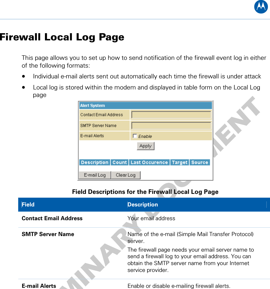 B Firewall Local Log Page This page allows you to set up how to send notification of the firewall event log in either of the following formats: • Individual e-mail alerts sent out automatically each time the firewall is under attack • Local log is stored within the modem and displayed in table form on the Local Log page  Field Descriptions for the Firewall Local Log Page Field  Description Contact Email Address  Your email address SMTP Server Name  Name of the e-mail (Simple Mail Transfer Protocol) server. The firewall page needs your email server name to send a firewall log to your email address. You can obtain the SMTP server name from your Internet service provider. E-mail Alerts  Enable or disable e-mailing firewall alerts. 8 • Firewall Pages 45   