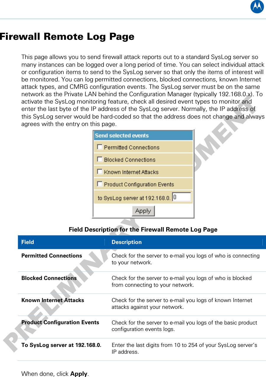 B Firewall Remote Log Page This page allows you to send firewall attack reports out to a standard SysLog server so many instances can be logged over a long period of time. You can select individual attack or configuration items to send to the SysLog server so that only the items of interest will be monitored. You can log permitted connections, blocked connections, known Internet attack types, and CMRG configuration events. The SysLog server must be on the same network as the Private LAN behind the Configuration Manager (typically 192.168.0.x). To activate the SysLog monitoring feature, check all desired event types to monitor and enter the last byte of the IP address of the SysLog server. Normally, the IP address of this SysLog server would be hard-coded so that the address does not change and always agrees with the entry on this page.  Field Description for the Firewall Remote Log Page Field   Description Permitted Connections  Check for the server to e-mail you logs of who is connecting to your network. Blocked Connections  Check for the server to e-mail you logs of who is blocked from connecting to your network. Known Internet Attacks  Check for the server to e-mail you logs of known Internet attacks against your network. Product Configuration Events  Check for the server to e-mail you logs of the basic product configuration events logs. To SysLog server at 192.168.0.  Enter the last digits from 10 to 254 of your SysLog server’s IP address.   When done, click Apply. 8 • Firewall Pages 46   