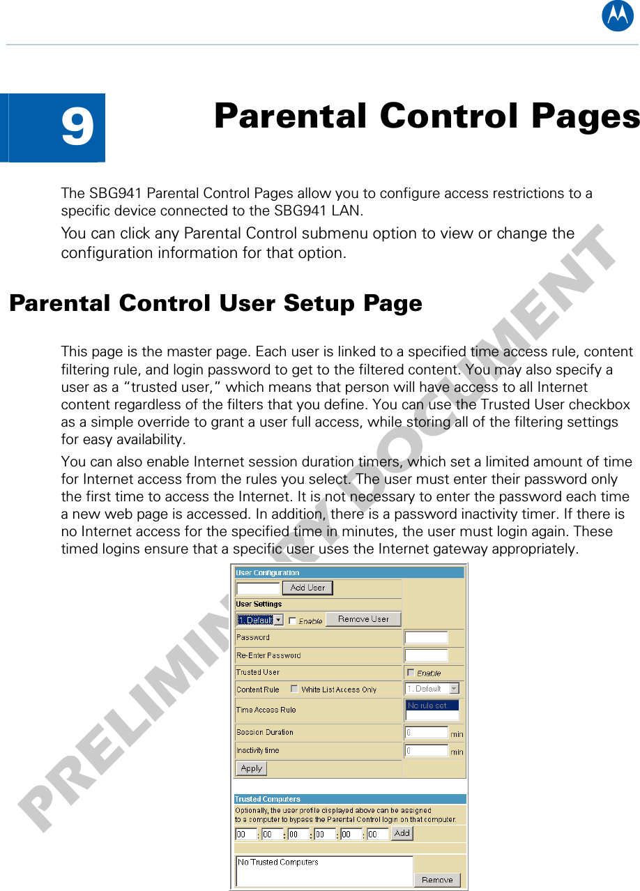 B  9  Parental Control Pages The SBG941 Parental Control Pages allow you to configure access restrictions to a specific device connected to the SBG941 LAN. You can click any Parental Control submenu option to view or change the configuration information for that option. Parental Control User Setup Page This page is the master page. Each user is linked to a specified time access rule, content filtering rule, and login password to get to the filtered content. You may also specify a user as a “trusted user,” which means that person will have access to all Internet content regardless of the filters that you define. You can use the Trusted User checkbox as a simple override to grant a user full access, while storing all of the filtering settings for easy availability. You can also enable Internet session duration timers, which set a limited amount of time for Internet access from the rules you select. The user must enter their password only the first time to access the Internet. It is not necessary to enter the password each time a new web page is accessed. In addition, there is a password inactivity timer. If there is no Internet access for the specified time in minutes, the user must login again. These timed logins ensure that a specific user uses the Internet gateway appropriately.  9 • Parental Control Pages 47   