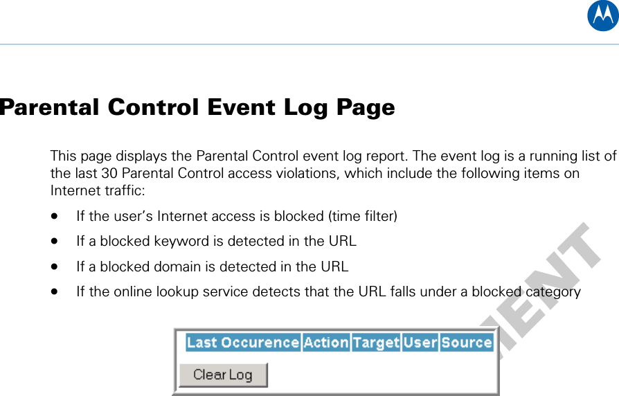 B Parental Control Event Log Page This page displays the Parental Control event log report. The event log is a running list of the last 30 Parental Control access violations, which include the following items on Internet traffic:  • If the user’s Internet access is blocked (time filter)  • If a blocked keyword is detected in the URL • If a blocked domain is detected in the URL • If the online lookup service detects that the URL falls under a blocked category    9 • Parental Control Pages 51   