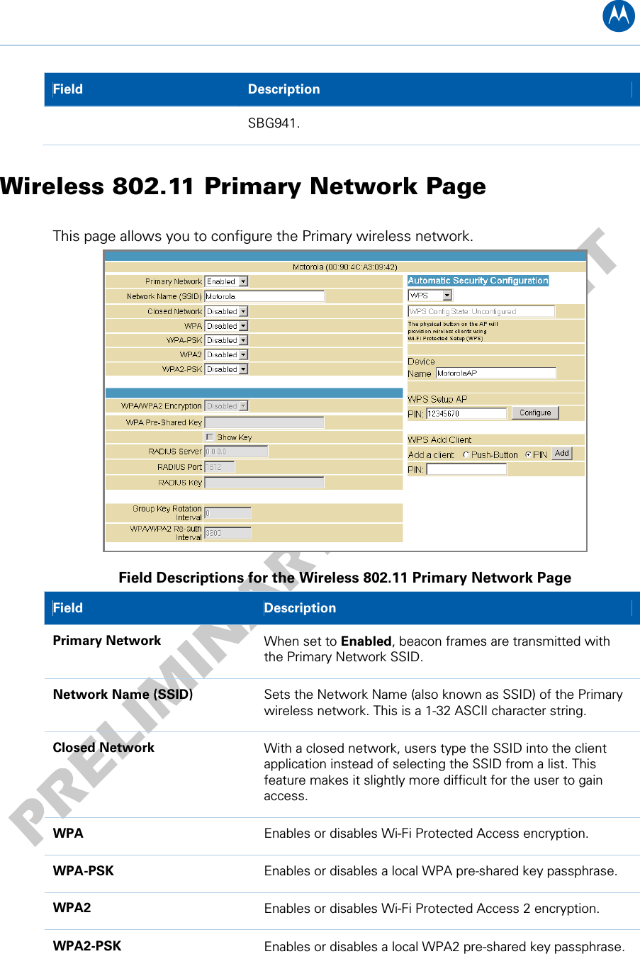 B Field   Description SBG941. Wireless 802.11 Primary Network Page This page allows you to configure the Primary wireless network.  Field Descriptions for the Wireless 802.11 Primary Network Page Field   Description Primary Network  When set to Enabled, beacon frames are transmitted with the Primary Network SSID. Network Name (SSID)  Sets the Network Name (also known as SSID) of the Primary wireless network. This is a 1-32 ASCII character string. Closed Network  With a closed network, users type the SSID into the client application instead of selecting the SSID from a list. This feature makes it slightly more difficult for the user to gain access. WPA  Enables or disables Wi-Fi Protected Access encryption. WPA-PSK  Enables or disables a local WPA pre-shared key passphrase. WPA2  Enables or disables Wi-Fi Protected Access 2 encryption. WPA2-PSK  Enables or disables a local WPA2 pre-shared key passphrase. 10 • Wireless Pages 53   