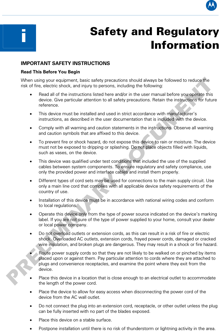 B Safety and Regulatory Informationi  IMPORTANT SAFETY INSTRUCTIONS  Read This Before You Begin When using your equipment, basic safety precautions should always be followed to reduce the risk of fire, electric shock, and injury to persons, including the following: • Read all of the instructions listed here and/or in the user manual before you operate this device. Give particular attention to all safety precautions. Retain the instructions for future reference. • This device must be installed and used in strict accordance with manufacturer’s instructions, as described in the user documentation that is included with the device. • Comply with all warning and caution statements in the instructions. Observe all warning and caution symbols that are affixed to this device. • To prevent fire or shock hazard, do not expose this device to rain or moisture. The device must not be exposed to dripping or splashing. Do not place objects filled with liquids, such as vases, on the device. • This device was qualified under test conditions that included the use of the supplied cables between system components. To ensure regulatory and safety compliance, use only the provided power and interface cables and install them properly.  • Different types of cord sets may be used for connections to the main supply circuit. Use only a main line cord that complies with all applicable device safety requirements of the country of use. • Installation of this device must be in accordance with national wiring codes and conform to local regulations. • Operate this device only from the type of power source indicated on the device’s marking label. If you are not sure of the type of power supplied to your home, consult your dealer or local power company. • Do not overload outlets or extension cords, as this can result in a risk of fire or electric shock. Overloaded AC outlets, extension cords, frayed power cords, damaged or cracked wire insulation, and broken plugs are dangerous. They may result in a shock or fire hazard. • Route power supply cords so that they are not likely to be walked on or pinched by items placed upon or against them. Pay particular attention to cords where they are attached to plugs and convenience receptacles, and examine the point where they exit from the device. • Place this device in a location that is close enough to an electrical outlet to accommodate the length of the power cord. • Place the device to allow for easy access when disconnecting the power cord of the device from the AC wall outlet. • Do not connect the plug into an extension cord, receptacle, or other outlet unless the plug can be fully inserted with no part of the blades exposed. • Place this device on a stable surface. • Postpone installation until there is no risk of thunderstorm or lightning activity in the area. i • Safety and Regulatory Information 1   