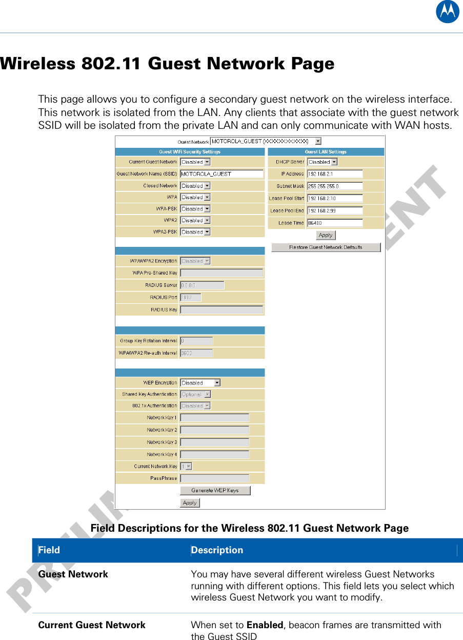 B Wireless 802.11 Guest Network Page This page allows you to configure a secondary guest network on the wireless interface. This network is isolated from the LAN. Any clients that associate with the guest network SSID will be isolated from the private LAN and can only communicate with WAN hosts.  Field Descriptions for the Wireless 802.11 Guest Network Page Field   Description Guest Network  You may have several different wireless Guest Networks running with different options. This field lets you select which wireless Guest Network you want to modify. Current Guest Network  When set to Enabled, beacon frames are transmitted with the Guest SSID 10 • Wireless Pages 56   