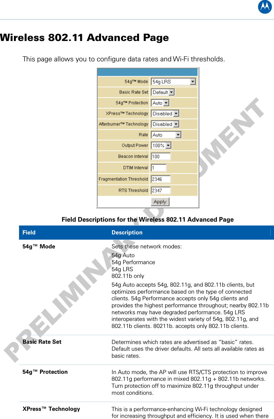 B Wireless 802.11 Advanced Page This page allows you to configure data rates and Wi-Fi thresholds.  Field Descriptions for the Wireless 802.11 Advanced Page Field   Description 54g™ Mode  Sets these network modes:  54g Auto 54g Performance 54g LRS 802.11b only 54g Auto accepts 54g, 802.11g, and 802.11b clients, but optimizes performance based on the type of connected clients. 54g Performance accepts only 54g clients and provides the highest performance throughout; nearby 802.11b networks may have degraded performance. 54g LRS interoperates with the widest variety of 54g, 802.11g, and 802.11b clients. 80211b. accepts only 802.11b clients. Basic Rate Set  Determines which rates are advertised as “basic” rates. Default uses the driver defaults. All sets all available rates as basic rates. 54g™ Protection  In Auto mode, the AP will use RTS/CTS protection to improve 802.11g performance in mixed 802.11g + 802.11b networks. Turn protection off to maximize 802.11g throughput under most conditions. XPress™ Technology  This is a performance-enhancing Wi-Fi technology designed for increasing throughput and efficiency. It is used when there 10 • Wireless Pages 58   