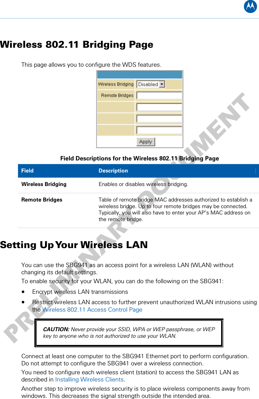 B Wireless 802.11 Bridging Page This page allows you to configure the WDS features.  Field Descriptions for the Wireless 802.11 Bridging Page Field   Description Wireless Bridging  Enables or disables wireless bridging. Remote Bridges  Table of remote bridge MAC addresses authorized to establish a wireless bridge. Up to four remote bridges may be connected. Typically, you will also have to enter your AP’s MAC address on the remote bridge. Setting Up Your Wireless LAN You can use the SBG941 as an access point for a wireless LAN (WLAN) without changing its default settings. To enable security for your WLAN, you can do the following on the SBG941: • Encrypt wireless LAN transmissions  • Restrict wireless LAN access to further prevent unauthorized WLAN intrusions using the Wireless 802.11 Access Control Page CAUTION: Never provide your SSID, WPA or WEP passphrase, or WEP key to anyone who is not authorized to use your WLAN. Connect at least one computer to the SBG941 Ethernet port to perform configuration. Do not attempt to configure the SBG941 over a wireless connection. You need to configure each wireless client (station) to access the SBG941 LAN as described in Installing Wireless Clients. Another step to improve wireless security is to place wireless components away from windows. This decreases the signal strength outside the intended area. 10 • Wireless Pages 63   