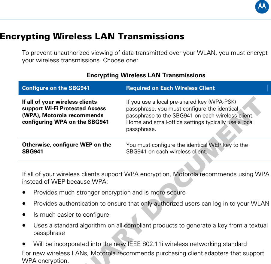 B Encrypting Wireless LAN Transmissions To prevent unauthorized viewing of data transmitted over your WLAN, you must encrypt your wireless transmissions. Choose one: Encrypting Wireless LAN Transmissions Configure on the SBG941  Required on Each Wireless Client If all of your wireless clients support Wi-Fi Protected Access (WPA), Motorola recommends configuring WPA on the SBG941 If you use a local pre-shared key (WPA-PSK) passphrase, you must configure the identical passphrase to the SBG941 on each wireless client. Home and small-office settings typically use a local passphrase.  Otherwise, configure WEP on the SBG941 You must configure the identical WEP key to the SBG941 on each wireless client.  If all of your wireless clients support WPA encryption, Motorola recommends using WPA instead of WEP because WPA: • Provides much stronger encryption and is more secure • Provides authentication to ensure that only authorized users can log in to your WLAN • Is much easier to configure • Uses a standard algorithm on all compliant products to generate a key from a textual passphrase • Will be incorporated into the new IEEE 802.11i wireless networking standard For new wireless LANs, Motorola recommends purchasing client adapters that support WPA encryption. 10 • Wireless Pages 64   