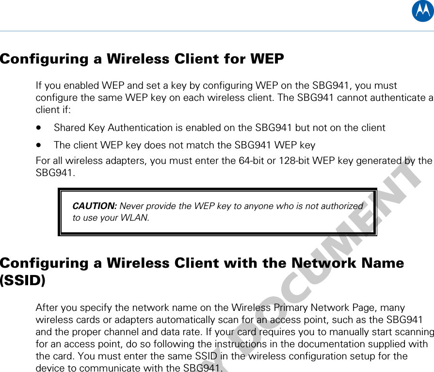 B Configuring a Wireless Client for WEP If you enabled WEP and set a key by configuring WEP on the SBG941, you must configure the same WEP key on each wireless client. The SBG941 cannot authenticate a client if: • Shared Key Authentication is enabled on the SBG941 but not on the client • The client WEP key does not match the SBG941 WEP key For all wireless adapters, you must enter the 64-bit or 128-bit WEP key generated by the SBG941. CAUTION: Never provide the WEP key to anyone who is not authorized to use your WLAN. Configuring a Wireless Client with the Network Name (SSID) After you specify the network name on the Wireless Primary Network Page, many wireless cards or adapters automatically scan for an access point, such as the SBG941 and the proper channel and data rate. If your card requires you to manually start scanning for an access point, do so following the instructions in the documentation supplied with the card. You must enter the same SSID in the wireless configuration setup for the device to communicate with the SBG941.  10 • Wireless Pages 66   