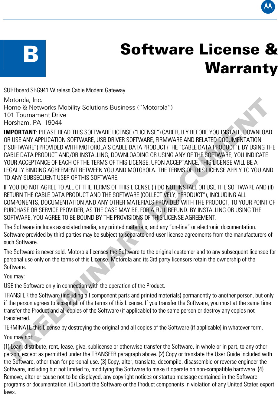 B  B  Software License &amp; Warranty SURFboard SBG941 Wireless Cable Modem Gateway Motorola, Inc.  Home &amp; Networks Mobility Solutions Business (“Motorola”)  101 Tournament Drive Horsham, PA  19044 IMPORTANT: PLEASE READ THIS SOFTWARE LICENSE (“LICENSE”) CAREFULLY BEFORE YOU INSTALL, DOWNLOAD OR USE ANY APPLICATION SOFTWARE, USB DRIVER SOFTWARE, FIRMWARE AND RELATED DOCUMENTATION (“SOFTWARE”) PROVIDED WITH MOTOROLA’S CABLE DATA PRODUCT (THE “CABLE DATA PRODUCT”). BY USING THE CABLE DATA PRODUCT AND/OR INSTALLING, DOWNLOADING OR USING ANY OF THE SOFTWARE, YOU INDICATE YOUR ACCEPTANCE OF EACH OF THE TERMS OF THIS LICENSE. UPON ACCEPTANCE, THIS LICENSE WILL BE A LEGALLY BINDING AGREEMENT BETWEEN YOU AND MOTOROLA. THE TERMS OF THIS LICENSE APPLY TO YOU AND TO ANY SUBSEQUENT USER OF THIS SOFTWARE.  IF YOU DO NOT AGREE TO ALL OF THE TERMS OF THIS LICENSE (I) DO NOT INSTALL OR USE THE SOFTWARE AND (II) RETURN THE CABLE DATA PRODUCT AND THE SOFTWARE (COLLECTIVELY, “PRODUCT”), INCLUDING ALL COMPONENTS, DOCUMENTATION AND ANY OTHER MATERIALS PROVIDED WITH THE PRODUCT, TO YOUR POINT OF PURCHASE OR SERVICE PROVIDER, AS THE CASE MAY BE, FOR A FULL REFUND. BY INSTALLING OR USING THE SOFTWARE, YOU AGREE TO BE BOUND BY THE PROVISIONS OF THIS LICENSE AGREEMENT. The Software includes associated media, any printed materials, and any “on-line” or electronic documentation. Software provided by third parties may be subject to separate end-user license agreements from the manufacturers of such Software. The Software is never sold. Motorola licenses the Software to the original customer and to any subsequent licensee for personal use only on the terms of this License. Motorola and its 3rd party licensors retain the ownership of the Software.  You may: USE the Software only in connection with the operation of the Product.  TRANSFER the Software (including all component parts and printed materials) permanently to another person, but only if the person agrees to accept all of the terms of this License. If you transfer the Software, you must at the same time transfer the Product and all copies of the Software (if applicable) to the same person or destroy any copies not transferred.  TERMINATE this License by destroying the original and all copies of the Software (if applicable) in whatever form. You may not: (1) Loan, distribute, rent, lease, give, sublicense or otherwise transfer the Software, in whole or in part, to any other person, except as permitted under the TRANSFER paragraph above. (2) Copy or translate the User Guide included with the Software, other than for personal use. (3) Copy, alter, translate, decompile, disassemble or reverse engineer the Software, including but not limited to, modifying the Software to make it operate on non-compatible hardware. (4) Remove, alter or cause not to be displayed, any copyright notices or startup message contained in the Software programs or documentation. (5) Export the Software or the Product components in violation of any United States export laws. B • Software License &amp; Warranty 69   