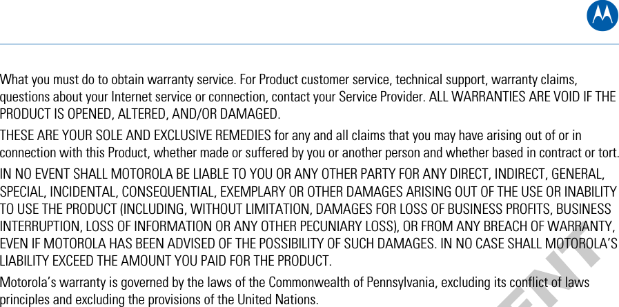 B What you must do to obtain warranty service. For Product customer service, technical support, warranty claims, questions about your Internet service or connection, contact your Service Provider. ALL WARRANTIES ARE VOID IF THE PRODUCT IS OPENED, ALTERED, AND/OR DAMAGED.  THESE ARE YOUR SOLE AND EXCLUSIVE REMEDIES for any and all claims that you may have arising out of or in connection with this Product, whether made or suffered by you or another person and whether based in contract or tort. IN NO EVENT SHALL MOTOROLA BE LIABLE TO YOU OR ANY OTHER PARTY FOR ANY DIRECT, INDIRECT, GENERAL, SPECIAL, INCIDENTAL, CONSEQUENTIAL, EXEMPLARY OR OTHER DAMAGES ARISING OUT OF THE USE OR INABILITY TO USE THE PRODUCT (INCLUDING, WITHOUT LIMITATION, DAMAGES FOR LOSS OF BUSINESS PROFITS, BUSINESS INTERRUPTION, LOSS OF INFORMATION OR ANY OTHER PECUNIARY LOSS), OR FROM ANY BREACH OF WARRANTY, EVEN IF MOTOROLA HAS BEEN ADVISED OF THE POSSIBILITY OF SUCH DAMAGES. IN NO CASE SHALL MOTOROLA’S LIABILITY EXCEED THE AMOUNT YOU PAID FOR THE PRODUCT. Motorola’s warranty is governed by the laws of the Commonwealth of Pennsylvania, excluding its conflict of laws principles and excluding the provisions of the United Nations.   B • Software License &amp; Warranty 71   