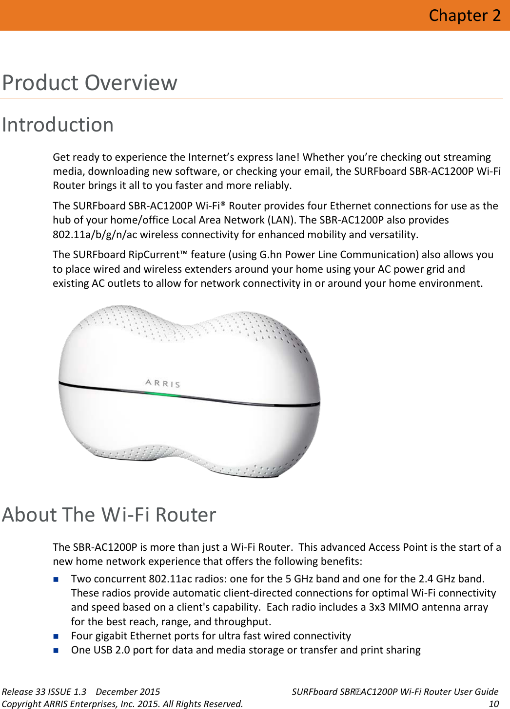  Release 33 ISSUE 1.3    December 2015 SURFboard SBRAC1200P Wi-Fi Router User Guide Copyright ARRIS Enterprises, Inc. 2015. All Rights Reserved. 10  Chapter 2 Product Overview Introduction Get ready to experience the Internet’s express lane! Whether you’re checking out streaming media, downloading new software, or checking your email, the SURFboard SBR-AC1200P Wi-Fi Router brings it all to you faster and more reliably.  The SURFboard SBR-AC1200P Wi-Fi® Router provides four Ethernet connections for use as the hub of your home/office Local Area Network (LAN). The SBR-AC1200P also provides 802.11a/b/g/n/ac wireless connectivity for enhanced mobility and versatility.  The SURFboard RipCurrent™ feature (using G.hn Power Line Communication) also allows you to place wired and wireless extenders around your home using your AC power grid and existing AC outlets to allow for network connectivity in or around your home environment.    About The Wi-Fi Router The SBR-AC1200P is more than just a Wi-Fi Router.  This advanced Access Point is the start of a new home network experience that offers the following benefits:  Two concurrent 802.11ac radios: one for the 5 GHz band and one for the 2.4 GHz band.  These radios provide automatic client-directed connections for optimal Wi-Fi connectivity and speed based on a client&apos;s capability.  Each radio includes a 3x3 MIMO antenna array for the best reach, range, and throughput.  Four gigabit Ethernet ports for ultra fast wired connectivity    One USB 2.0 port for data and media storage or transfer and print sharing 