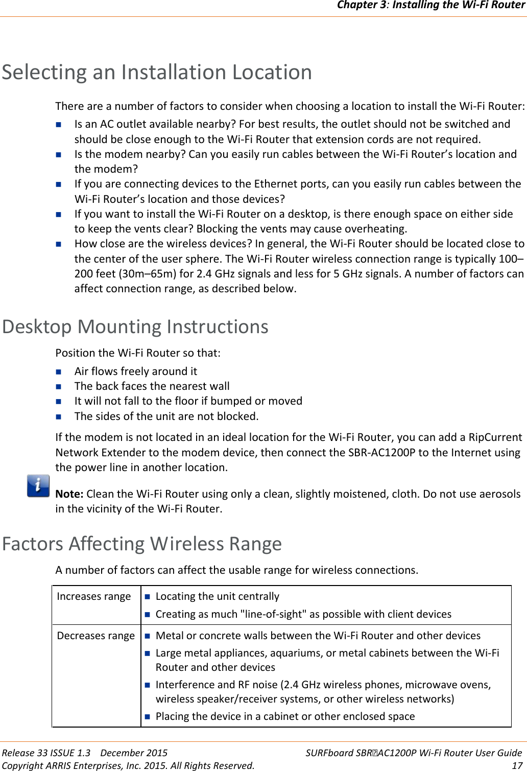 Chapter 3: Installing the Wi-Fi Router  Release 33 ISSUE 1.3    December 2015 SURFboard SBRAC1200P Wi-Fi Router User Guide Copyright ARRIS Enterprises, Inc. 2015. All Rights Reserved. 17   Selecting an Installation Location There are a number of factors to consider when choosing a location to install the Wi-Fi Router:  Is an AC outlet available nearby? For best results, the outlet should not be switched and should be close enough to the Wi-Fi Router that extension cords are not required.  Is the modem nearby? Can you easily run cables between the Wi-Fi Router’s location and the modem?  If you are connecting devices to the Ethernet ports, can you easily run cables between the Wi-Fi Router’s location and those devices?  If you want to install the Wi-Fi Router on a desktop, is there enough space on either side to keep the vents clear? Blocking the vents may cause overheating.  How close are the wireless devices? In general, the Wi-Fi Router should be located close to the center of the user sphere. The Wi-Fi Router wireless connection range is typically 100–200 feet (30m–65m) for 2.4 GHz signals and less for 5 GHz signals. A number of factors can affect connection range, as described below.   Desktop Mounting Instructions Position the Wi-Fi Router so that:  Air flows freely around it  The back faces the nearest wall  It will not fall to the floor if bumped or moved  The sides of the unit are not blocked. If the modem is not located in an ideal location for the Wi-Fi Router, you can add a RipCurrent Network Extender to the modem device, then connect the SBR-AC1200P to the Internet using the power line in another location.  Note: Clean the Wi-Fi Router using only a clean, slightly moistened, cloth. Do not use aerosols in the vicinity of the Wi-Fi Router.   Factors Affecting Wireless Range A number of factors can affect the usable range for wireless connections.  Increases range  Locating the unit centrally  Creating as much &quot;line-of-sight&quot; as possible with client devices Decreases range  Metal or concrete walls between the Wi-Fi Router and other devices  Large metal appliances, aquariums, or metal cabinets between the Wi-Fi Router and other devices  Interference and RF noise (2.4 GHz wireless phones, microwave ovens, wireless speaker/receiver systems, or other wireless networks)  Placing the device in a cabinet or other enclosed space  