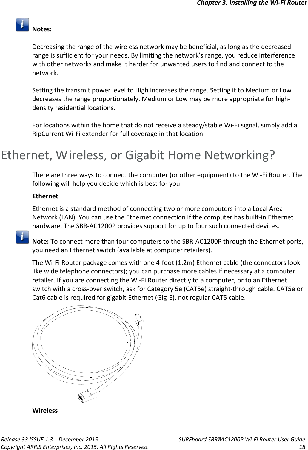 Chapter 3: Installing the Wi-Fi Router  Release 33 ISSUE 1.3    December 2015 SURFboard SBRAC1200P Wi-Fi Router User Guide Copyright ARRIS Enterprises, Inc. 2015. All Rights Reserved. 18   Notes:  Decreasing the range of the wireless network may be beneficial, as long as the decreased range is sufficient for your needs. By limiting the network’s range, you reduce interference with other networks and make it harder for unwanted users to find and connect to the network.  Setting the transmit power level to High increases the range. Setting it to Medium or Low decreases the range proportionately. Medium or Low may be more appropriate for high-density residential locations.  For locations within the home that do not receive a steady/stable Wi-Fi signal, simply add a RipCurrent Wi-Fi extender for full coverage in that location.   Ethernet, Wireless, or Gigabit Home Networking? There are three ways to connect the computer (or other equipment) to the Wi-Fi Router. The following will help you decide which is best for you: Ethernet Ethernet is a standard method of connecting two or more computers into a Local Area Network (LAN). You can use the Ethernet connection if the computer has built-in Ethernet hardware. The SBR-AC1200P provides support for up to four such connected devices.  Note: To connect more than four computers to the SBR-AC1200P through the Ethernet ports, you need an Ethernet switch (available at computer retailers). The Wi-Fi Router package comes with one 4-foot (1.2m) Ethernet cable (the connectors look like wide telephone connectors); you can purchase more cables if necessary at a computer retailer. If you are connecting the Wi-Fi Router directly to a computer, or to an Ethernet switch with a cross-over switch, ask for Category 5e (CAT5e) straight-through cable. CAT5e or Cat6 cable is required for gigabit Ethernet (Gig-E), not regular CAT5 cable.  Wireless 