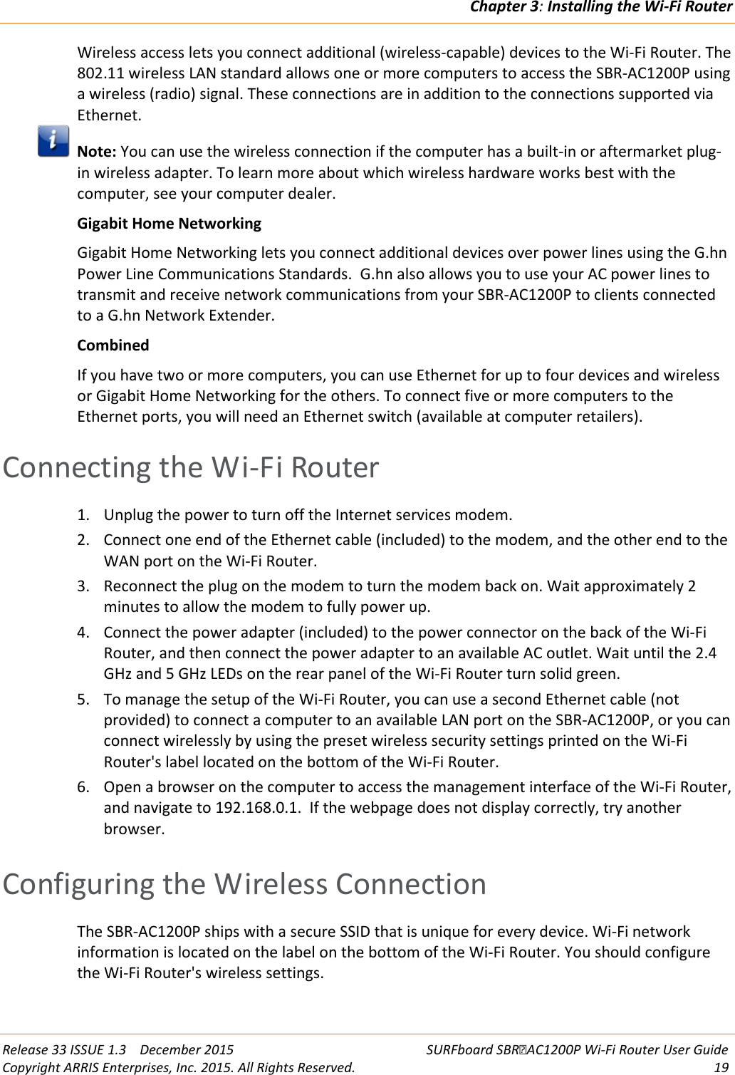 Chapter 3: Installing the Wi-Fi Router  Release 33 ISSUE 1.3    December 2015 SURFboard SBRAC1200P Wi-Fi Router User Guide Copyright ARRIS Enterprises, Inc. 2015. All Rights Reserved. 19  Wireless access lets you connect additional (wireless-capable) devices to the Wi-Fi Router. The 802.11 wireless LAN standard allows one or more computers to access the SBR-AC1200P using a wireless (radio) signal. These connections are in addition to the connections supported via Ethernet.  Note: You can use the wireless connection if the computer has a built-in or aftermarket plug-in wireless adapter. To learn more about which wireless hardware works best with the computer, see your computer dealer. Gigabit Home Networking Gigabit Home Networking lets you connect additional devices over power lines using the G.hn Power Line Communications Standards.  G.hn also allows you to use your AC power lines to transmit and receive network communications from your SBR-AC1200P to clients connected to a G.hn Network Extender. Combined If you have two or more computers, you can use Ethernet for up to four devices and wireless or Gigabit Home Networking for the others. To connect five or more computers to the Ethernet ports, you will need an Ethernet switch (available at computer retailers).   Connecting the Wi-Fi Router 1. Unplug the power to turn off the Internet services modem.  2. Connect one end of the Ethernet cable (included) to the modem, and the other end to the WAN port on the Wi-Fi Router.  3. Reconnect the plug on the modem to turn the modem back on. Wait approximately 2 minutes to allow the modem to fully power up. 4. Connect the power adapter (included) to the power connector on the back of the Wi-Fi Router, and then connect the power adapter to an available AC outlet. Wait until the 2.4 GHz and 5 GHz LEDs on the rear panel of the Wi-Fi Router turn solid green. 5. To manage the setup of the Wi-Fi Router, you can use a second Ethernet cable (not provided) to connect a computer to an available LAN port on the SBR-AC1200P, or you can connect wirelessly by using the preset wireless security settings printed on the Wi-Fi Router&apos;s label located on the bottom of the Wi-Fi Router. 6. Open a browser on the computer to access the management interface of the Wi-Fi Router, and navigate to 192.168.0.1.  If the webpage does not display correctly, try another browser.   Configuring the Wireless Connection The SBR-AC1200P ships with a secure SSID that is unique for every device. Wi-Fi network information is located on the label on the bottom of the Wi-Fi Router. You should configure the Wi-Fi Router&apos;s wireless settings. 