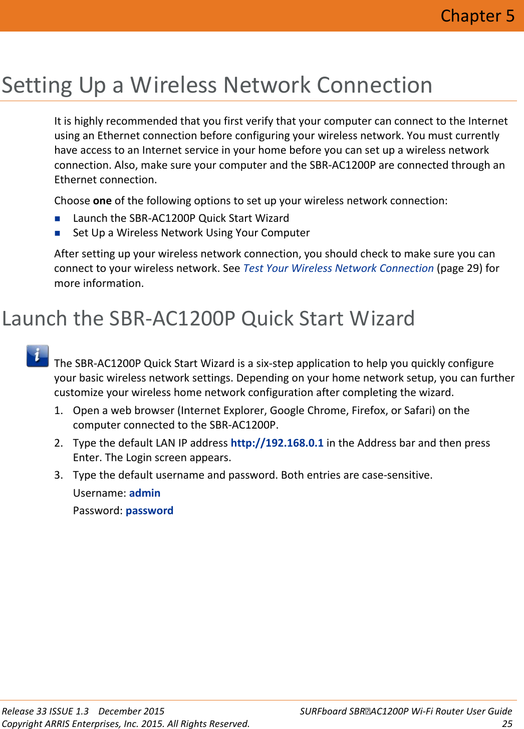  Release 33 ISSUE 1.3    December 2015 SURFboard SBRAC1200P Wi-Fi Router User Guide Copyright ARRIS Enterprises, Inc. 2015. All Rights Reserved. 25  Chapter 5 Setting Up a Wireless Network Connection It is highly recommended that you first verify that your computer can connect to the Internet using an Ethernet connection before configuring your wireless network. You must currently have access to an Internet service in your home before you can set up a wireless network connection. Also, make sure your computer and the SBR-AC1200P are connected through an Ethernet connection. Choose one of the following options to set up your wireless network connection:  Launch the SBR-AC1200P Quick Start Wizard  Set Up a Wireless Network Using Your Computer After setting up your wireless network connection, you should check to make sure you can connect to your wireless network. See Test Your Wireless Network Connection (page 29) for more information.   Launch the SBR-AC1200P Quick Start Wizard  The SBR-AC1200P Quick Start Wizard is a six-step application to help you quickly configure your basic wireless network settings. Depending on your home network setup, you can further customize your wireless home network configuration after completing the wizard. 1. Open a web browser (Internet Explorer, Google Chrome, Firefox, or Safari) on the computer connected to the SBR-AC1200P. 2. Type the default LAN IP address http://192.168.0.1 in the Address bar and then press Enter. The Login screen appears. 3. Type the default username and password. Both entries are case-sensitive. Username: admin Password: password 