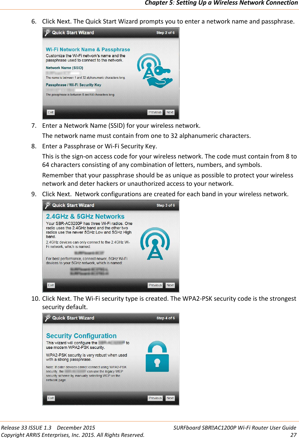 Chapter 5: Setting Up a Wireless Network Connection  Release 33 ISSUE 1.3    December 2015 SURFboard SBRAC1200P Wi-Fi Router User Guide Copyright ARRIS Enterprises, Inc. 2015. All Rights Reserved. 27  6. Click Next. The Quick Start Wizard prompts you to enter a network name and passphrase.  7. Enter a Network Name (SSID) for your wireless network. The network name must contain from one to 32 alphanumeric characters. 8. Enter a Passphrase or Wi-Fi Security Key. This is the sign-on access code for your wireless network. The code must contain from 8 to 64 characters consisting of any combination of letters, numbers, and symbols.  Remember that your passphrase should be as unique as possible to protect your wireless network and deter hackers or unauthorized access to your network. 9. Click Next.  Network configurations are created for each band in your wireless network.   10. Click Next. The Wi-Fi security type is created. The WPA2-PSK security code is the strongest security default.   