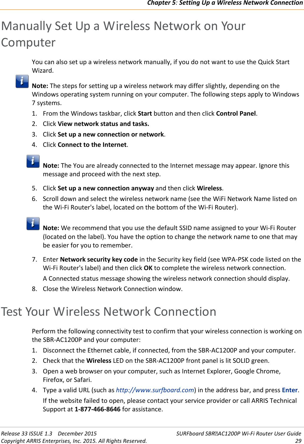 Chapter 5: Setting Up a Wireless Network Connection  Release 33 ISSUE 1.3    December 2015 SURFboard SBRAC1200P Wi-Fi Router User Guide Copyright ARRIS Enterprises, Inc. 2015. All Rights Reserved. 29  Manually Set Up a Wireless Network on Your Computer You can also set up a wireless network manually, if you do not want to use the Quick Start Wizard.  Note: The steps for setting up a wireless network may differ slightly, depending on the Windows operating system running on your computer. The following steps apply to Windows 7 systems. 1. From the Windows taskbar, click Start button and then click Control Panel. 2. Click View network status and tasks. 3. Click Set up a new connection or network. 4. Click Connect to the Internet.  Note: The You are already connected to the Internet message may appear. Ignore this message and proceed with the next step. 5. Click Set up a new connection anyway and then click Wireless. 6. Scroll down and select the wireless network name (see the WiFi Network Name listed on the Wi-Fi Router&apos;s label, located on the bottom of the Wi-Fi Router).  Note: We recommend that you use the default SSID name assigned to your Wi-Fi Router (located on the label). You have the option to change the network name to one that may be easier for you to remember. 7. Enter Network security key code in the Security key field (see WPA-PSK code listed on the Wi-Fi Router&apos;s label) and then click OK to complete the wireless network connection. A Connected status message showing the wireless network connection should display. 8. Close the Wireless Network Connection window.   Test Your Wireless Network Connection Perform the following connectivity test to confirm that your wireless connection is working on the SBR-AC1200P and your computer: 1. Disconnect the Ethernet cable, if connected, from the SBR-AC1200P and your computer. 2. Check that the Wireless LED on the SBR-AC1200P front panel is lit SOLID green.  3. Open a web browser on your computer, such as Internet Explorer, Google Chrome, Firefox, or Safari. 4. Type a valid URL (such as http://www.surfboard.com) in the address bar, and press Enter. If the website failed to open, please contact your service provider or call ARRIS Technical Support at 1-877-466-8646 for assistance.  