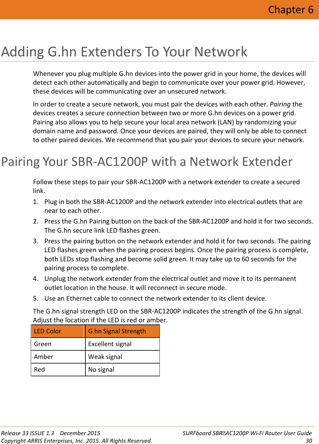  Release 33 ISSUE 1.3    December 2015 SURFboard SBRAC1200P Wi-Fi Router User Guide Copyright ARRIS Enterprises, Inc. 2015. All Rights Reserved. 30  Chapter 6 Adding G.hn Extenders To Your Network Whenever you plug multiple G.hn devices into the power grid in your home, the devices will detect each other automatically and begin to communicate over your power grid. However, these devices will be communicating over an unsecured network. In order to create a secure network, you must pair the devices with each other. Pairing the devices creates a secure connection between two or more G.hn devices on a power grid. Pairing also allows you to help secure your local area network (LAN) by randomizing your domain name and password. Once your devices are paired, they will only be able to connect to other paired devices. We recommend that you pair your devices to secure your network.   Pairing Your SBR-AC1200P with a Network Extender Follow these steps to pair your SBR-AC1200P with a network extender to create a secured link. 1. Plug in both the SBR-AC1200P and the network extender into electrical outlets that are near to each other. 2. Press the G.hn Pairing button on the back of the SBR-AC1200P and hold it for two seconds. The G.hn secure link LED flashes green. 3. Press the pairing button on the network extender and hold it for two seconds. The pairing LED flashes green when the pairing process begins. Once the pairing process is complete, both LEDs stop flashing and become solid green. It may take up to 60 seconds for the pairing process to complete. 4. Unplug the network extender from the electrical outlet and move it to its permanent outlet location in the house. It will reconnect in secure mode. 5. Use an Ethernet cable to connect the network extender to its client device. The G.hn signal strength LED on the SBR-AC1200P indicates the strength of the G.hn signal. Adjust the location if the LED is red or amber. LED Color G.hn Signal Strength Green Excellent signal Amber Weak signal Red No signal    