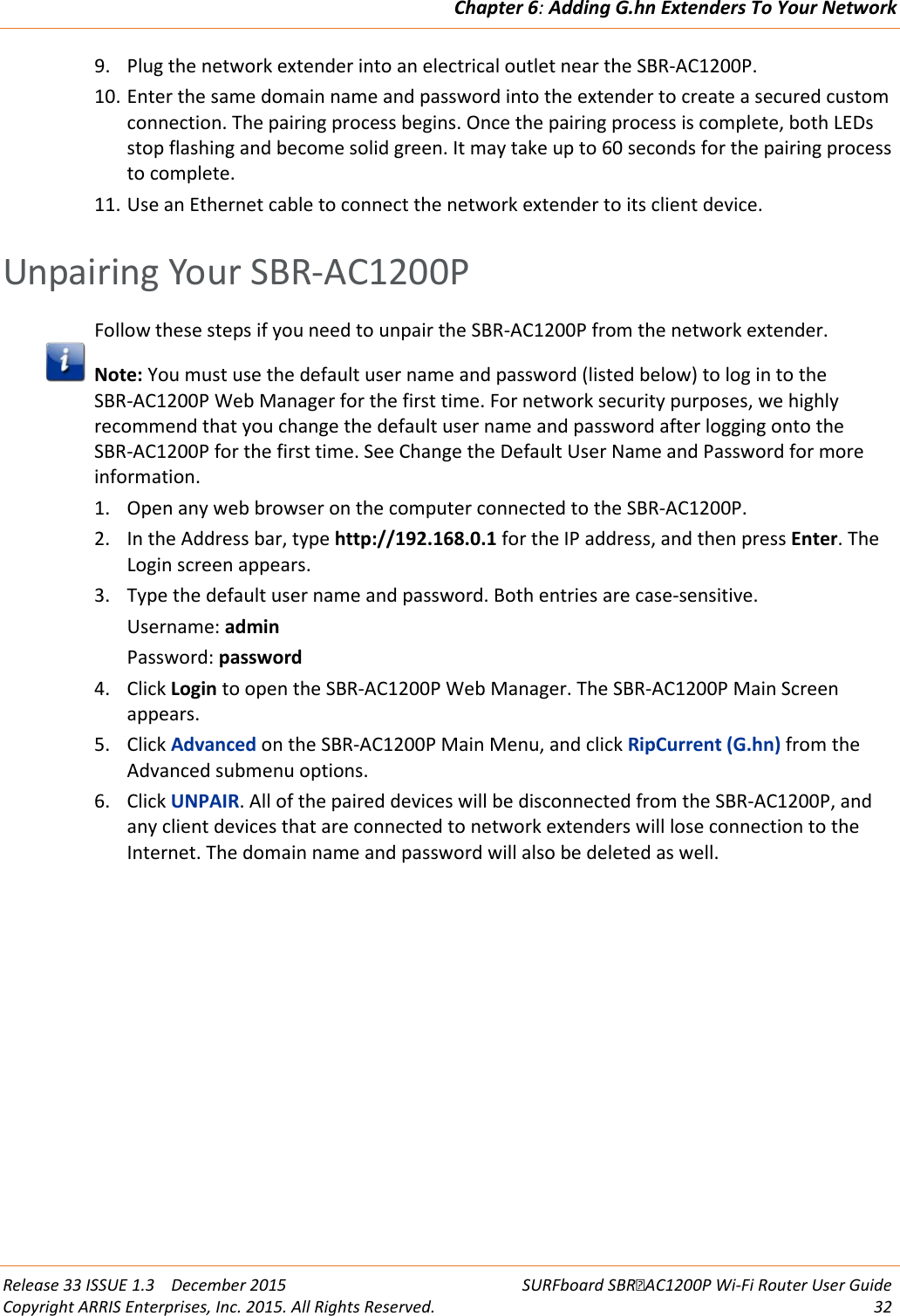 Chapter 6: Adding G.hn Extenders To Your Network  Release 33 ISSUE 1.3    December 2015 SURFboard SBRAC1200P Wi-Fi Router User Guide Copyright ARRIS Enterprises, Inc. 2015. All Rights Reserved. 32  9. Plug the network extender into an electrical outlet near the SBR-AC1200P. 10. Enter the same domain name and password into the extender to create a secured custom connection. The pairing process begins. Once the pairing process is complete, both LEDs stop flashing and become solid green. It may take up to 60 seconds for the pairing process to complete. 11. Use an Ethernet cable to connect the network extender to its client device.   Unpairing Your SBR-AC1200P Follow these steps if you need to unpair the SBR-AC1200P from the network extender.  Note: You must use the default user name and password (listed below) to log in to the SBR-AC1200P Web Manager for the first time. For network security purposes, we highly recommend that you change the default user name and password after logging onto the SBR-AC1200P for the first time. See Change the Default User Name and Password for more information. 1. Open any web browser on the computer connected to the SBR-AC1200P. 2. In the Address bar, type http://192.168.0.1 for the IP address, and then press Enter. The Login screen appears. 3. Type the default user name and password. Both entries are case-sensitive. Username: admin Password: password 4. Click Login to open the SBR-AC1200P Web Manager. The SBR-AC1200P Main Screen appears. 5. Click Advanced on the SBR-AC1200P Main Menu, and click RipCurrent (G.hn) from the Advanced submenu options. 6. Click UNPAIR. All of the paired devices will be disconnected from the SBR-AC1200P, and any client devices that are connected to network extenders will lose connection to the Internet. The domain name and password will also be deleted as well.  