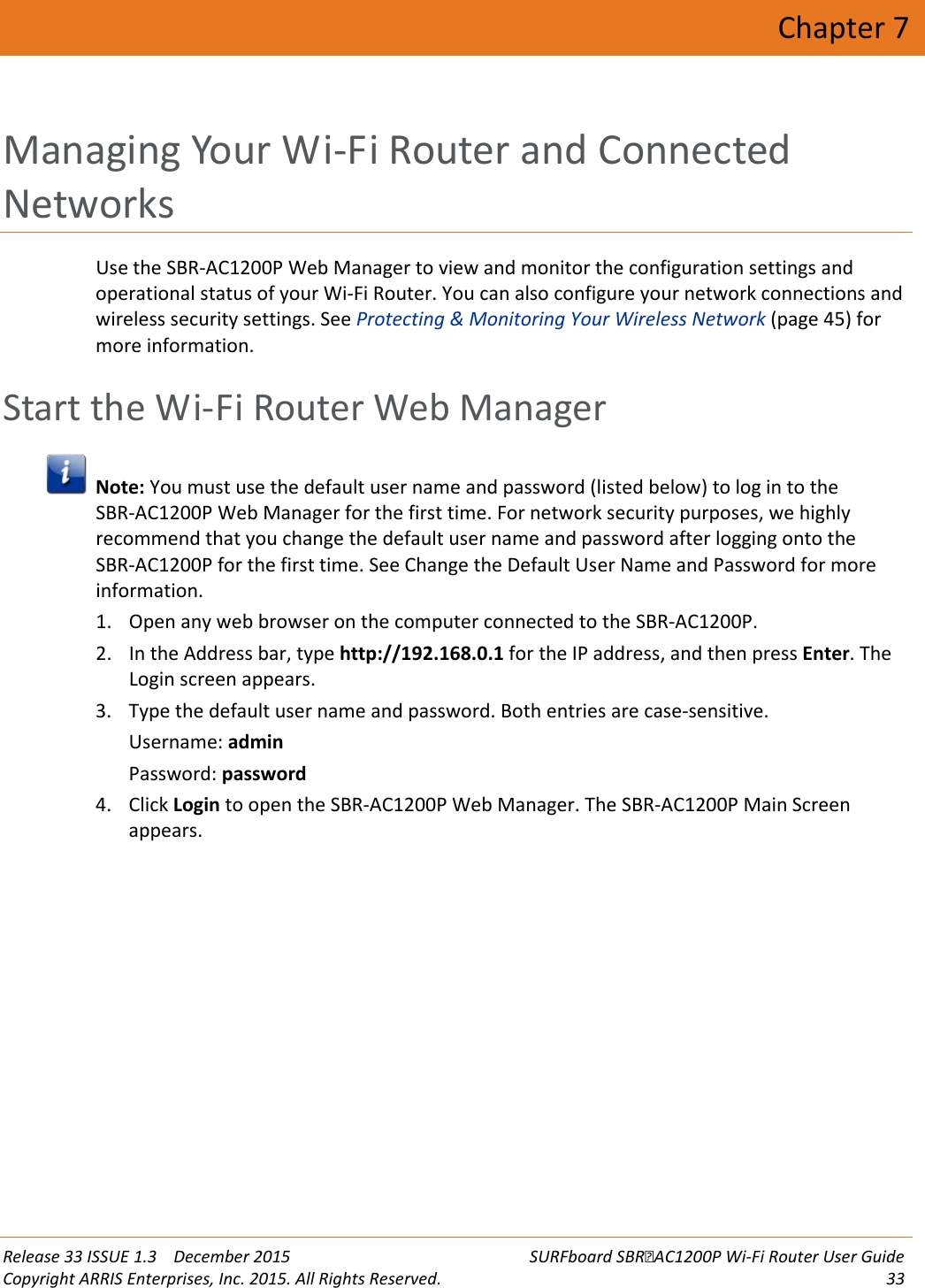  Release 33 ISSUE 1.3    December 2015 SURFboard SBRAC1200P Wi-Fi Router User Guide Copyright ARRIS Enterprises, Inc. 2015. All Rights Reserved. 33  Chapter 7 Managing Your Wi-Fi Router and Connected Networks Use the SBR-AC1200P Web Manager to view and monitor the configuration settings and operational status of your Wi-Fi Router. You can also configure your network connections and wireless security settings. See Protecting &amp; Monitoring Your Wireless Network (page 45) for more information.   Start the Wi-Fi Router Web Manager  Note: You must use the default user name and password (listed below) to log in to the SBR-AC1200P Web Manager for the first time. For network security purposes, we highly recommend that you change the default user name and password after logging onto the SBR-AC1200P for the first time. See Change the Default User Name and Password for more information. 1. Open any web browser on the computer connected to the SBR-AC1200P. 2. In the Address bar, type http://192.168.0.1 for the IP address, and then press Enter. The Login screen appears. 3. Type the default user name and password. Both entries are case-sensitive. Username: admin Password: password 4. Click Login to open the SBR-AC1200P Web Manager. The SBR-AC1200P Main Screen appears.  
