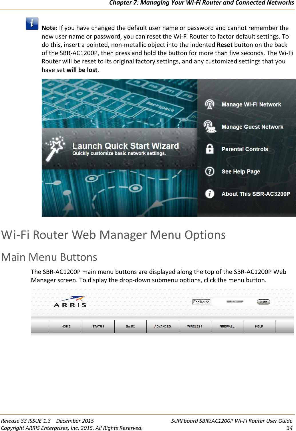 Chapter 7: Managing Your Wi-Fi Router and Connected Networks  Release 33 ISSUE 1.3    December 2015 SURFboard SBRAC1200P Wi-Fi Router User Guide Copyright ARRIS Enterprises, Inc. 2015. All Rights Reserved. 34   Note: If you have changed the default user name or password and cannot remember the new user name or password, you can reset the Wi-Fi Router to factor default settings. To do this, insert a pointed, non-metallic object into the indented Reset button on the back of the SBR-AC1200P, then press and hold the button for more than five seconds. The Wi-Fi Router will be reset to its original factory settings, and any customized settings that you have set will be lost.    Wi-Fi Router Web Manager Menu Options Main Menu Buttons The SBR-AC1200P main menu buttons are displayed along the top of the SBR-AC1200P Web Manager screen. To display the drop-down submenu options, click the menu button.    