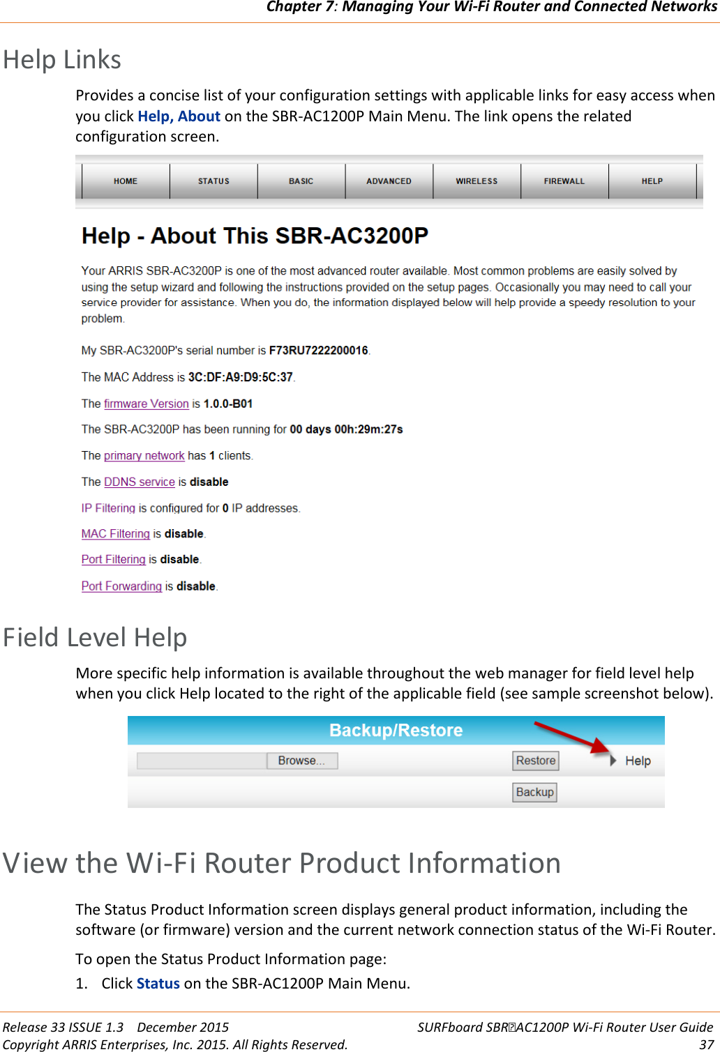 Chapter 7: Managing Your Wi-Fi Router and Connected Networks  Release 33 ISSUE 1.3    December 2015 SURFboard SBRAC1200P Wi-Fi Router User Guide Copyright ARRIS Enterprises, Inc. 2015. All Rights Reserved. 37  Help Links Provides a concise list of your configuration settings with applicable links for easy access when you click Help, About on the SBR-AC1200P Main Menu. The link opens the related configuration screen.    Field Level Help More specific help information is available throughout the web manager for field level help when you click Help located to the right of the applicable field (see sample screenshot below).    View the Wi-Fi Router Product Information The Status Product Information screen displays general product information, including the software (or firmware) version and the current network connection status of the Wi-Fi Router. To open the Status Product Information page: 1. Click Status on the SBR-AC1200P Main Menu. 