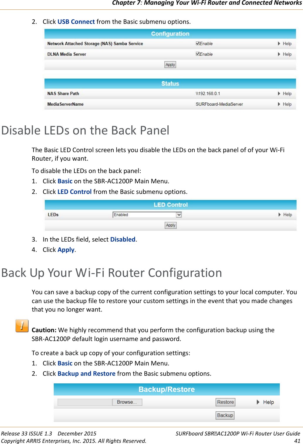 Chapter 7: Managing Your Wi-Fi Router and Connected Networks  Release 33 ISSUE 1.3    December 2015 SURFboard SBRAC1200P Wi-Fi Router User Guide Copyright ARRIS Enterprises, Inc. 2015. All Rights Reserved. 41  2. Click USB Connect from the Basic submenu options.    Disable LEDs on the Back Panel The Basic LED Control screen lets you disable the LEDs on the back panel of of your Wi-Fi Router, if you want. To disable the LEDs on the back panel: 1. Click Basic on the SBR-AC1200P Main Menu. 2. Click LED Control from the Basic submenu options.  3. In the LEDs field, select Disabled. 4. Click Apply.   Back Up Your Wi-Fi Router Configuration You can save a backup copy of the current configuration settings to your local computer. You can use the backup file to restore your custom settings in the event that you made changes that you no longer want.   Caution: We highly recommend that you perform the configuration backup using the SBR-AC1200P default login username and password. To create a back up copy of your configuration settings: 1. Click Basic on the SBR-AC1200P Main Menu. 2. Click Backup and Restore from the Basic submenu options.  