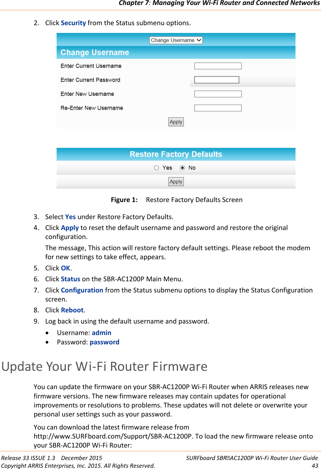 Chapter 7: Managing Your Wi-Fi Router and Connected Networks  Release 33 ISSUE 1.3    December 2015 SURFboard SBRAC1200P Wi-Fi Router User Guide Copyright ARRIS Enterprises, Inc. 2015. All Rights Reserved. 43  2. Click Security from the Status submenu options.  Figure 1: Restore Factory Defaults Screen 3. Select Yes under Restore Factory Defaults. 4. Click Apply to reset the default username and password and restore the original configuration. The message, This action will restore factory default settings. Please reboot the modem for new settings to take effect, appears. 5. Click OK. 6. Click Status on the SBR-AC1200P Main Menu. 7. Click Configuration from the Status submenu options to display the Status Configuration screen. 8. Click Reboot. 9. Log back in using the default username and password. • Username: admin • Password: password   Update Your Wi-Fi Router Firmware You can update the firmware on your SBR-AC1200P Wi-Fi Router when ARRIS releases new firmware versions. The new firmware releases may contain updates for operational improvements or resolutions to problems. These updates will not delete or overwrite your personal user settings such as your password. You can download the latest firmware release from http://www.SURFboard.com/Support/SBR-AC1200P. To load the new firmware release onto your SBR-AC1200P Wi-Fi Router: 