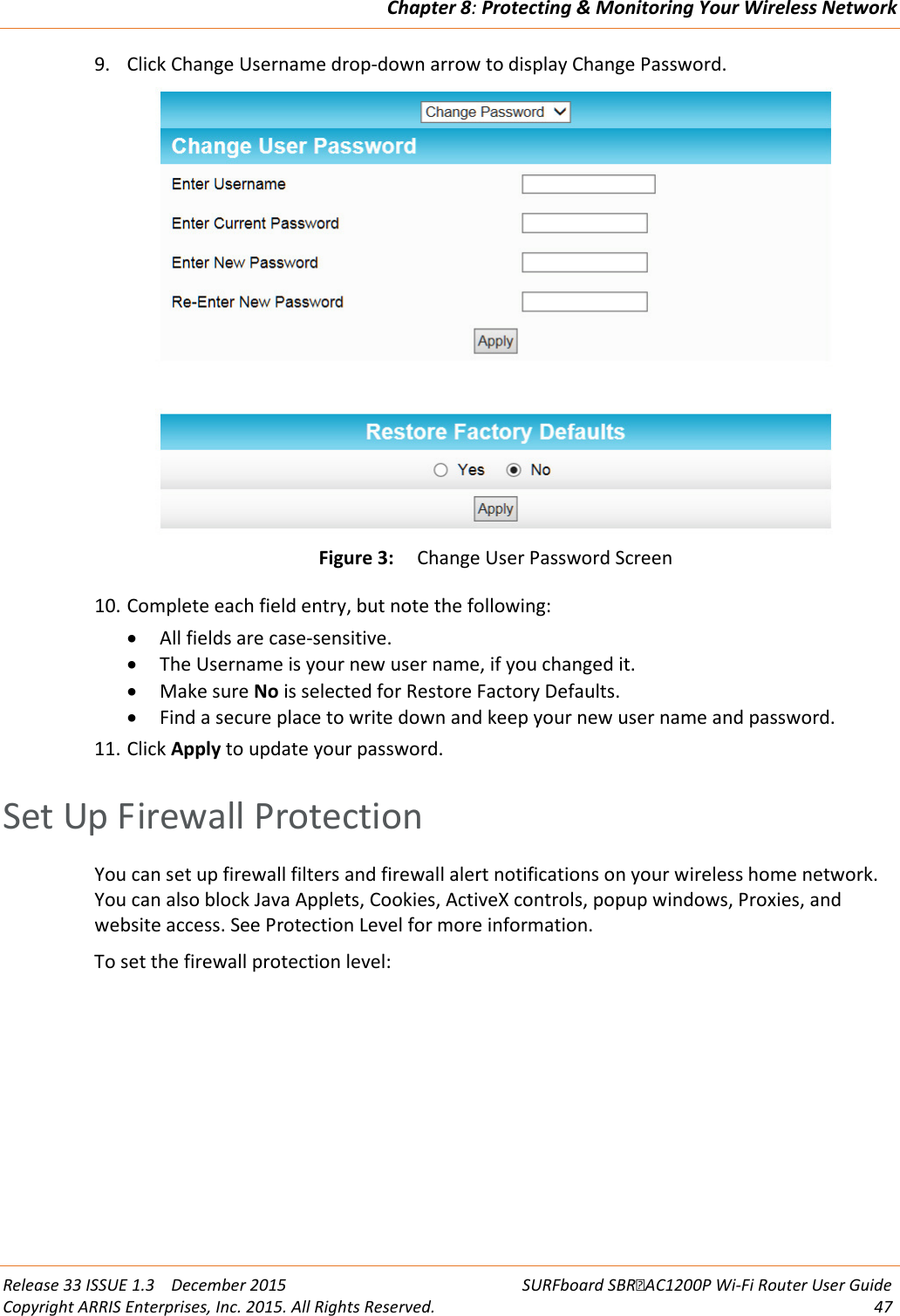 Chapter 8: Protecting &amp; Monitoring Your Wireless Network  Release 33 ISSUE 1.3    December 2015 SURFboard SBRAC1200P Wi-Fi Router User Guide Copyright ARRIS Enterprises, Inc. 2015. All Rights Reserved. 47  9. Click Change Username drop-down arrow to display Change Password.  Figure 3: Change User Password Screen 10. Complete each field entry, but note the following: • All fields are case-sensitive. • The Username is your new user name, if you changed it. • Make sure No is selected for Restore Factory Defaults. • Find a secure place to write down and keep your new user name and password. 11. Click Apply to update your password.   Set Up Firewall Protection You can set up firewall filters and firewall alert notifications on your wireless home network. You can also block Java Applets, Cookies, ActiveX controls, popup windows, Proxies, and website access. See Protection Level for more information. To set the firewall protection level: 