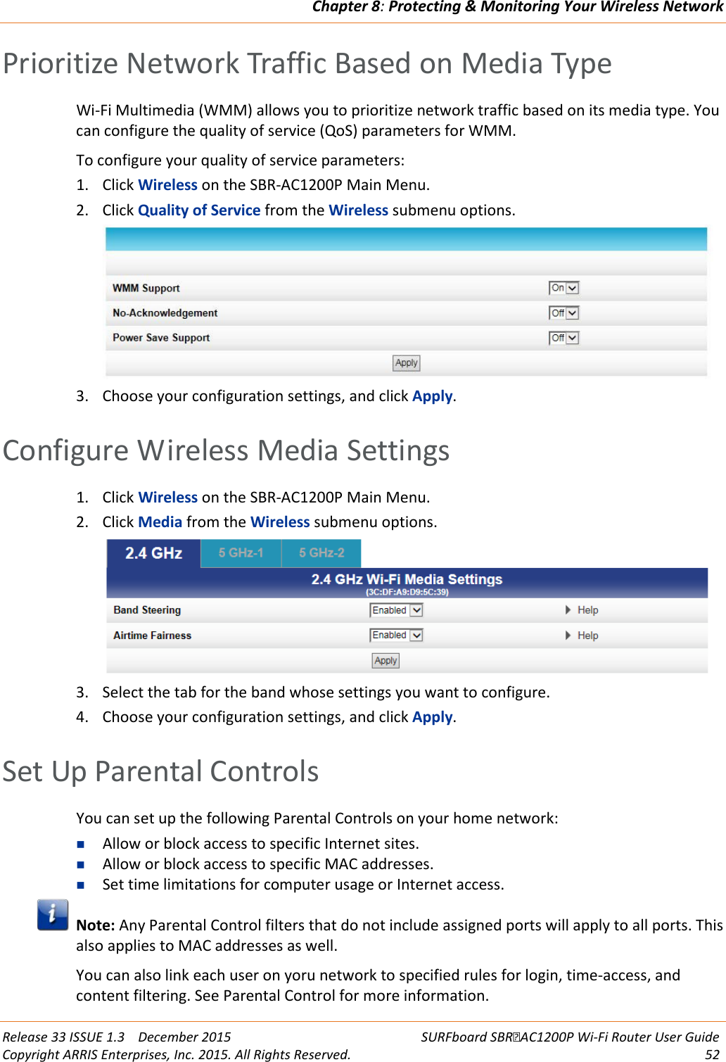 Chapter 8: Protecting &amp; Monitoring Your Wireless Network  Release 33 ISSUE 1.3    December 2015 SURFboard SBRAC1200P Wi-Fi Router User Guide Copyright ARRIS Enterprises, Inc. 2015. All Rights Reserved. 52  Prioritize Network Traffic Based on Media Type Wi-Fi Multimedia (WMM) allows you to prioritize network traffic based on its media type. You can configure the quality of service (QoS) parameters for WMM. To configure your quality of service parameters: 1. Click Wireless on the SBR-AC1200P Main Menu. 2. Click Quality of Service from the Wireless submenu options.  3. Choose your configuration settings, and click Apply.   Configure Wireless Media Settings 1. Click Wireless on the SBR-AC1200P Main Menu. 2. Click Media from the Wireless submenu options.  3. Select the tab for the band whose settings you want to configure. 4. Choose your configuration settings, and click Apply.   Set Up Parental Controls You can set up the following Parental Controls on your home network:  Allow or block access to specific Internet sites.  Allow or block access to specific MAC addresses.  Set time limitations for computer usage or Internet access.  Note: Any Parental Control filters that do not include assigned ports will apply to all ports. This also applies to MAC addresses as well. You can also link each user on yoru network to specified rules for login, time-access, and content filtering. See Parental Control for more information. 