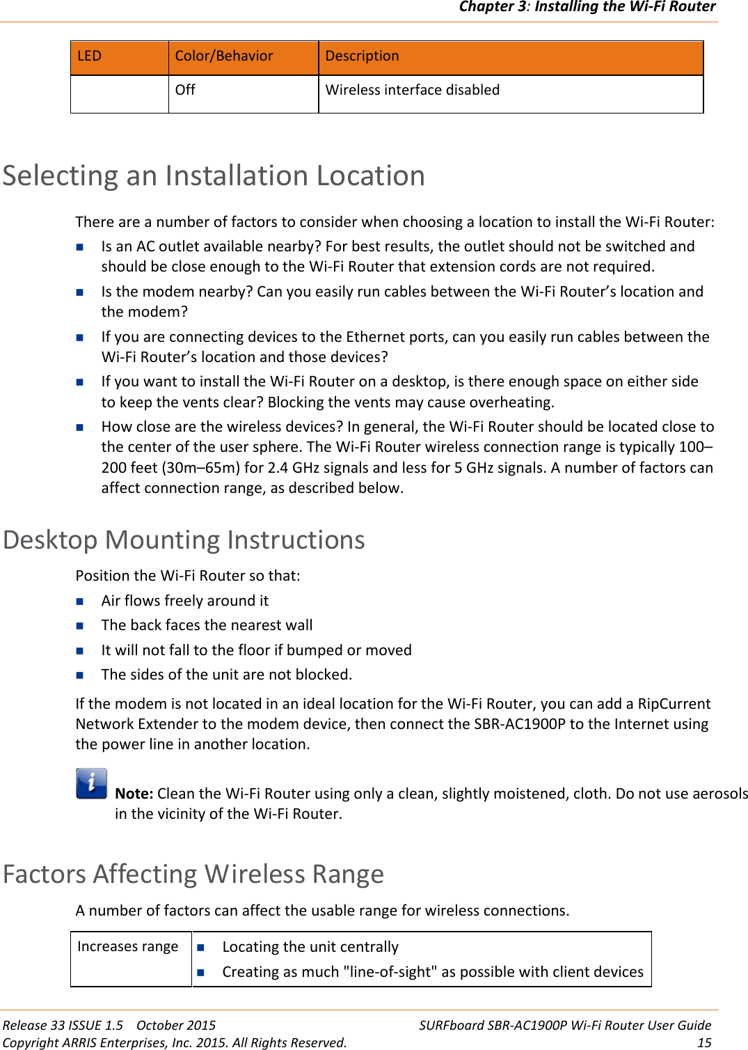 Chapter 3:Installing the Wi-Fi RouterRelease 33 ISSUE 1.5 October 2015 SURFboard SBR-AC1900P Wi-Fi Router User GuideCopyright ARRIS Enterprises, Inc. 2015. All Rights Reserved. 15LED Color/Behavior DescriptionOff Wireless interface disabledSelecting an Installation LocationThere are a number of factors to consider when choosing a location to install the Wi-Fi Router:Is an AC outlet available nearby? For best results, the outlet should not be switched andshould be close enough to the Wi-Fi Router that extension cords are not required.Is the modem nearby? Can you easily run cables between the Wi-Fi Router’s location andthe modem?If you are connecting devices to the Ethernet ports, can you easily run cables between theWi-Fi Router’s location and those devices?If you want to install the Wi-Fi Router on a desktop, is there enough space on either sideto keep the vents clear? Blocking the vents may cause overheating.How close are the wireless devices? In general, the Wi-Fi Router should be located close tothe center of the user sphere. The Wi-Fi Router wireless connection range is typically 100–200 feet (30m–65m) for 2.4 GHz signals and less for 5 GHz signals. A number of factors canaffect connection range, as described below.Desktop Mounting InstructionsPosition the Wi-Fi Router so that:Air flows freely around itThe back faces the nearest wallIt will not fall to the floor if bumped or movedThe sides of the unit are not blocked.If the modem is not located in an ideal location for the Wi-Fi Router, you can add a RipCurrentNetwork Extender to the modem device, then connect the SBR-AC1900P to the Internet usingthe power line in another location.Note: Clean the Wi-Fi Router using only a clean, slightly moistened, cloth. Do not use aerosolsin the vicinity of the Wi-Fi Router.Factors Affecting Wireless RangeA number of factors can affect the usable range for wireless connections.Increases range Locating the unit centrallyCreating as much &quot;line-of-sight&quot; as possible with client devices
