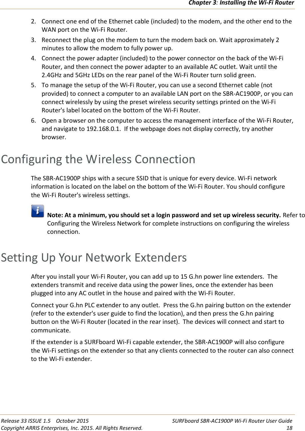 Chapter 3:Installing the Wi-Fi RouterRelease 33 ISSUE 1.5 October 2015 SURFboard SBR-AC1900P Wi-Fi Router User GuideCopyright ARRIS Enterprises, Inc. 2015. All Rights Reserved. 182. Connect one end of the Ethernet cable (included) to the modem, and the other end to theWAN port on the Wi-Fi Router.3. Reconnect the plug on the modem to turn the modem back on. Wait approximately 2minutes to allow the modem to fully power up.4. Connect the power adapter (included) to the power connector on the back of the Wi-FiRouter, and then connect the power adapter to an available AC outlet. Wait until the2.4GHz and 5GHz LEDs on the rear panel of the Wi-Fi Router turn solid green.5. To manage the setup of the Wi-Fi Router, you can use a second Ethernet cable (notprovided) to connect a computer to an available LAN port on the SBR-AC1900P, or you canconnect wirelessly by using the preset wireless security settings printed on the Wi-FiRouter&apos;s label located on the bottom of the Wi-Fi Router.6. Open a browser on the computer to access the management interface of the Wi-Fi Router,and navigate to 192.168.0.1. If the webpage does not display correctly, try anotherbrowser.Configuring the Wireless ConnectionThe SBR-AC1900P ships with a secure SSID that is unique for every device. Wi-Fi networkinformation is located on the label on the bottom of the Wi-Fi Router. You should configurethe Wi-Fi Router&apos;s wireless settings.Note: At a minimum, you should set a login password and set up wireless security. Refer toConfiguring the Wireless Network for complete instructions on configuring the wirelessconnection.Setting Up Your Network ExtendersAfter you install your Wi-Fi Router, you can add up to 15 G.hn power line extenders. Theextenders transmit and receive data using the power lines, once the extender has beenplugged into any AC outlet in the house and paired with the Wi-Fi Router.Connect your G.hn PLC extender to any outlet. Press the G.hn pairing button on the extender(refer to the extender&apos;s user guide to find the location), and then press the G.hn pairingbutton on the Wi-Fi Router (located in the rear inset). The devices will connect and start tocommunicate.If the extender is a SURFboard Wi-Fi capable extender, the SBR-AC1900P will also configurethe Wi-Fi settings on the extender so that any clients connected to the router can also connectto the Wi-Fi extender.