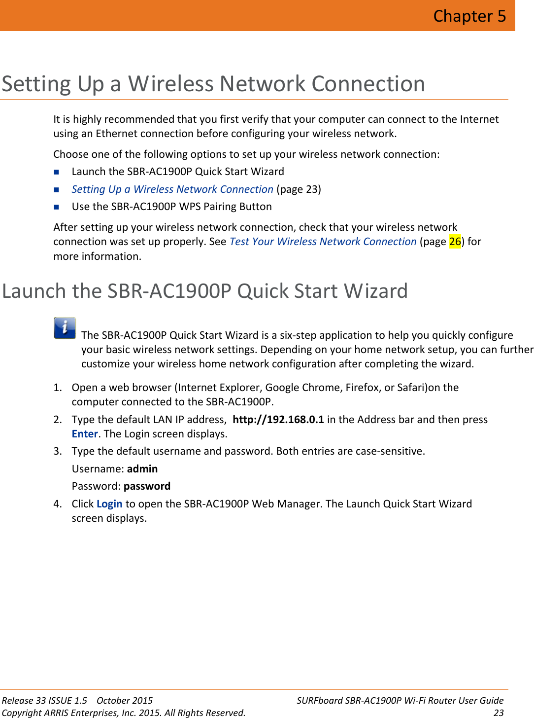 Release 33 ISSUE 1.5 October 2015 SURFboard SBR-AC1900P Wi-Fi Router User GuideCopyright ARRIS Enterprises, Inc. 2015. All Rights Reserved. 23Chapter 5Setting Up a Wireless Network ConnectionIt is highly recommended that you first verify that your computer can connect to the Internetusing an Ethernet connection before configuring your wireless network.Choose one of the following options to set up your wireless network connection:Launch the SBR-AC1900P Quick Start WizardSetting Up a Wireless Network Connection (page 23)Use the SBR-AC1900P WPS Pairing ButtonAfter setting up your wireless network connection, check that your wireless networkconnection was set up properly. See Test Your Wireless Network Connection (page 26) formore information.Launch the SBR-AC1900P Quick Start WizardThe SBR-AC1900P Quick Start Wizard is a six-step application to help you quickly configureyour basic wireless network settings. Depending on your home network setup, you can furthercustomize your wireless home network configuration after completing the wizard.1. Open a web browser (Internet Explorer, Google Chrome, Firefox, or Safari)on thecomputer connected to the SBR-AC1900P.2. Type the default LAN IP address, http://192.168.0.1 in the Address bar and then pressEnter. The Login screen displays.3. Type the default username and password. Both entries are case-sensitive.Username: adminPassword: password4. Click Login to open the SBR-AC1900P Web Manager. The Launch Quick Start Wizardscreen displays.
