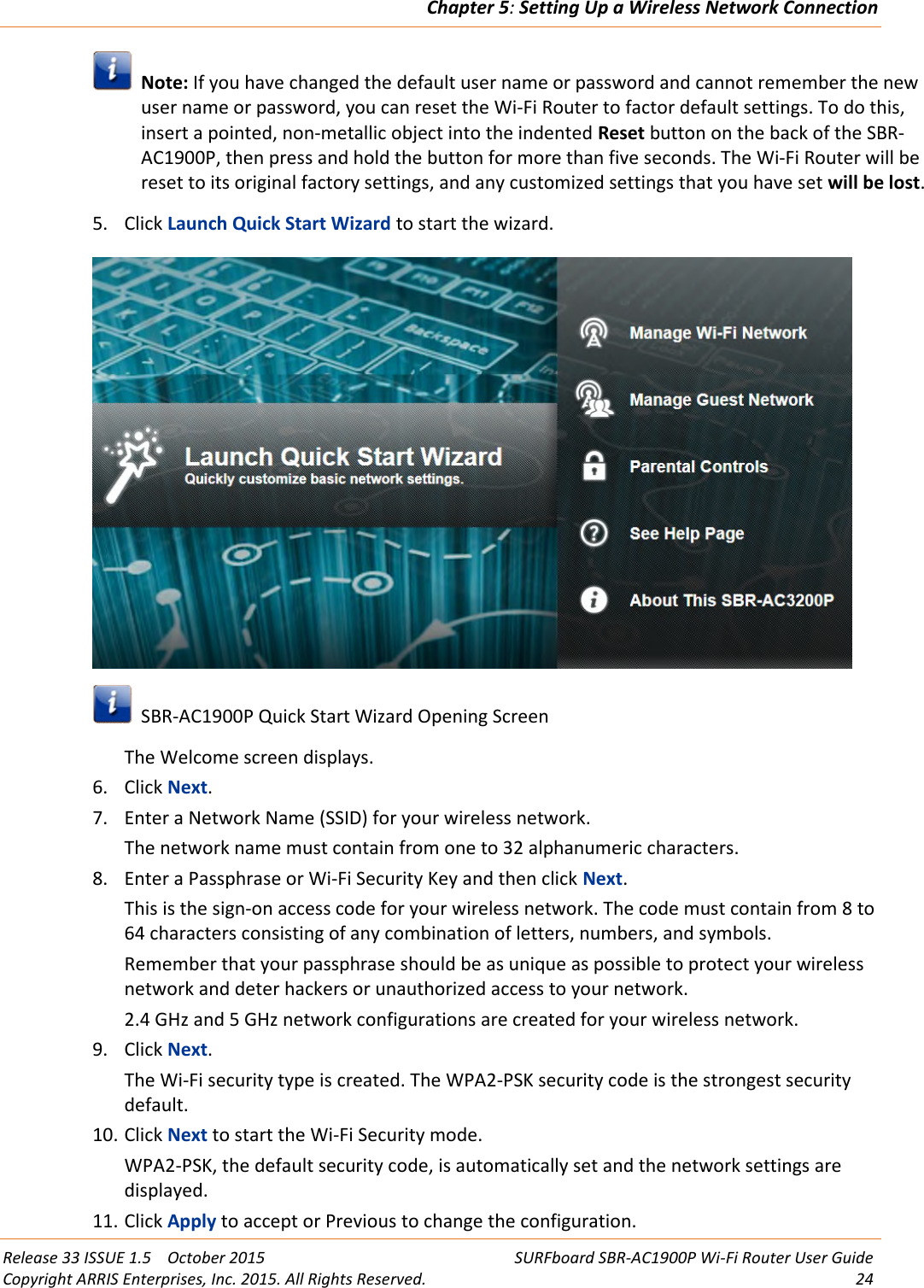 Chapter 5:Setting Up a Wireless Network ConnectionRelease 33 ISSUE 1.5 October 2015 SURFboard SBR-AC1900P Wi-Fi Router User GuideCopyright ARRIS Enterprises, Inc. 2015. All Rights Reserved. 24Note: If you have changed the default user name or password and cannot remember the newuser name or password, you can reset the Wi-Fi Router to factor default settings. To do this,insert a pointed, non-metallic object into the indented Reset button on the back of the SBR-AC1900P, then press and hold the button for more than five seconds. The Wi-Fi Router will bereset to its original factory settings, and any customized settings that you have set will be lost.5. Click Launch Quick Start Wizard to start the wizard.SBR-AC1900P Quick Start Wizard Opening ScreenThe Welcome screen displays.6. Click Next.7. Enter a Network Name (SSID) for your wireless network.The network name must contain from one to 32 alphanumeric characters.8. Enter a Passphrase or Wi-Fi Security Key and then click Next.This is the sign-on access code for your wireless network. The code must contain from 8 to64 characters consisting of any combination of letters, numbers, and symbols.Remember that your passphrase should be as unique as possible to protect your wirelessnetwork and deter hackers or unauthorized access to your network.2.4 GHz and 5 GHz network configurations are created for your wireless network.9. Click Next.The Wi-Fi security type is created. The WPA2-PSK security code is the strongest securitydefault.10. Click Next to start the Wi-Fi Security mode.WPA2-PSK, the default security code, is automatically set and the network settings aredisplayed.11. Click Apply to accept or Previous to change the configuration.