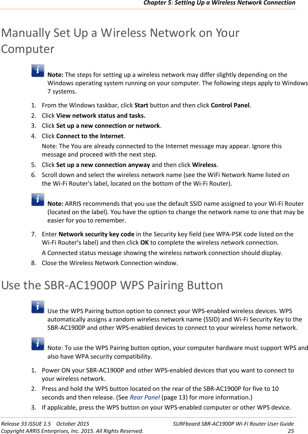 Chapter 5:Setting Up a Wireless Network ConnectionRelease 33 ISSUE 1.5 October 2015 SURFboard SBR-AC1900P Wi-Fi Router User GuideCopyright ARRIS Enterprises, Inc. 2015. All Rights Reserved. 25Manually Set Up a Wireless Network on YourComputerNote: The steps for setting up a wireless network may differ slightly depending on theWindows operating system running on your computer. The following steps apply to Windows7 systems.1. From the Windows taskbar, click Start button and then click Control Panel.2. Click View network status and tasks.3. Click Set up a new connection or network.4. Click Connect to the Internet.Note: The You are already connected to the Internet message may appear. Ignore thismessage and proceed with the next step.5. Click Set up a new connection anyway and then click Wireless.6. Scroll down and select the wireless network name (see the WiFi Network Name listed onthe Wi-Fi Router&apos;s label, located on the bottom of the Wi-Fi Router).Note: ARRIS recommends that you use the default SSID name assigned to your Wi-Fi Router(located on the label). You have the option to change the network name to one that may beeasier for you to remember.7. Enter Network security key code in the Security key field (see WPA-PSK code listed on theWi-Fi Router&apos;s label) and then click OK to complete the wireless network connection.A Connected status message showing the wireless network connection should display.8. Close the Wireless Network Connection window.Use the SBR-AC1900P WPS Pairing ButtonUse the WPS Pairing button option to connect your WPS-enabled wireless devices. WPSautomatically assigns a random wireless network name (SSID) and Wi-Fi Security Key to theSBR-AC1900P and other WPS-enabled devices to connect to your wireless home network.Note: To use the WPS Pairing button option, your computer hardware must support WPS andalso have WPA security compatibility.1. Power ON your SBR-AC1900P and other WPS-enabled devices that you want to connect toyour wireless network.2. Press and hold the WPS button located on the rear of the SBR-AC1900P for five to 10seconds and then release. (See Rear Panel (page 13) for more information.)3. If applicable, press the WPS button on your WPS-enabled computer or other WPS device.