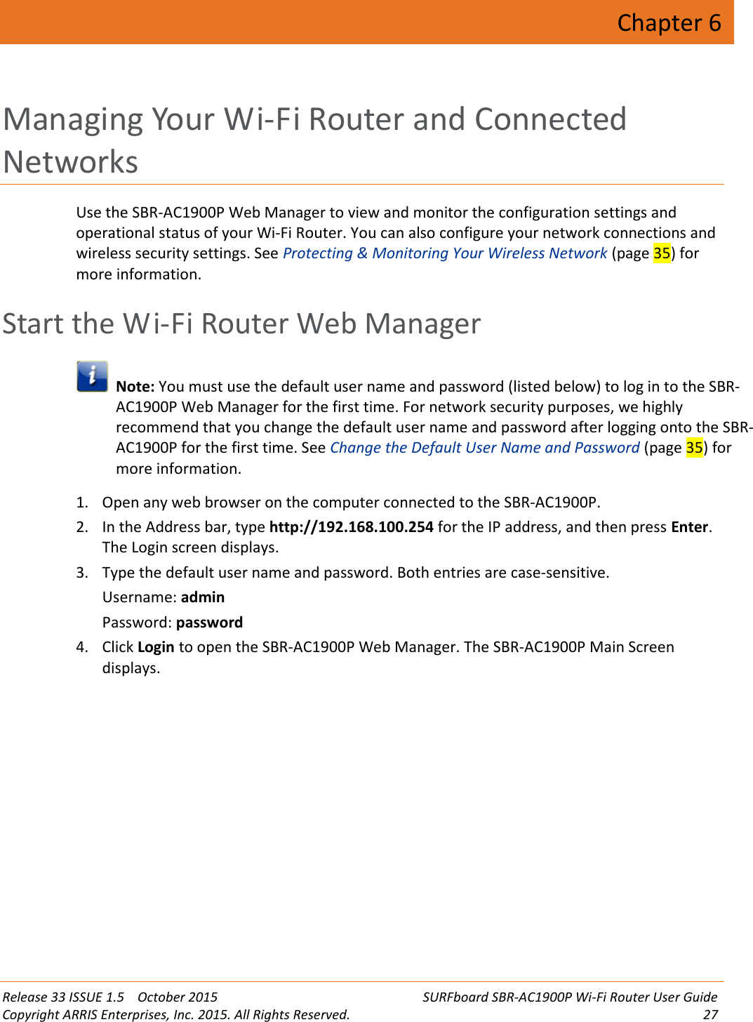 Release 33 ISSUE 1.5 October 2015 SURFboard SBR-AC1900P Wi-Fi Router User GuideCopyright ARRIS Enterprises, Inc. 2015. All Rights Reserved. 27Chapter 6Managing Your Wi-Fi Router and ConnectedNetworksUse the SBR-AC1900P Web Manager to view and monitor the configuration settings andoperational status of your Wi-Fi Router. You can also configure your network connections andwireless security settings. See Protecting &amp; Monitoring Your Wireless Network (page 35) formore information.Start the Wi-Fi Router Web ManagerNote: You must use the default user name and password (listed below) to log in to the SBR-AC1900P Web Manager for the first time. For network security purposes, we highlyrecommend that you change the default user name and password after logging onto the SBR-AC1900P for the first time. See Change the Default User Name and Password (page 35) formore information.1. Open any web browser on the computer connected to the SBR-AC1900P.2. In the Address bar, type http://192.168.100.254 for the IP address, and then press Enter.The Login screen displays.3. Type the default user name and password. Both entries are case-sensitive.Username: adminPassword: password4. Click Login to open the SBR-AC1900P Web Manager. The SBR-AC1900P Main Screendisplays.