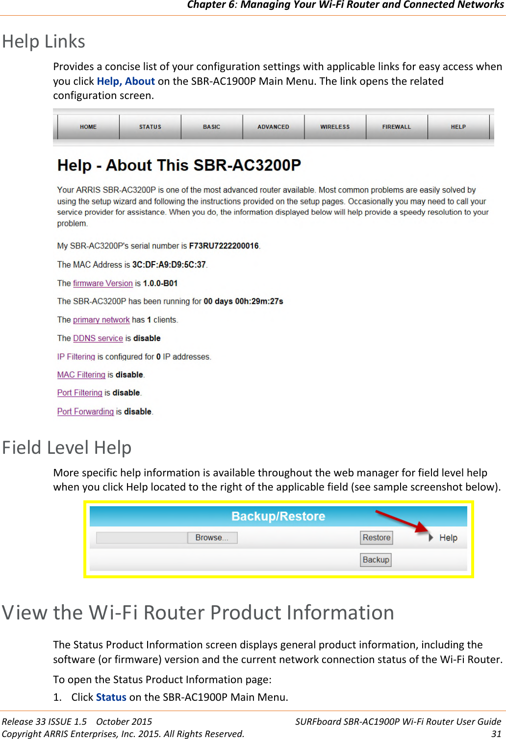 Chapter 6:Managing Your Wi-Fi Router and Connected NetworksRelease 33 ISSUE 1.5 October 2015 SURFboard SBR-AC1900P Wi-Fi Router User GuideCopyright ARRIS Enterprises, Inc. 2015. All Rights Reserved. 31Help LinksProvides a concise list of your configuration settings with applicable links for easy access whenyou click Help, About on the SBR-AC1900P Main Menu. The link opens the relatedconfiguration screen.Field Level HelpMore specific help information is available throughout the web manager for field level helpwhen you click Help located to the right of the applicable field (see sample screenshot below).View the Wi-Fi Router Product InformationThe Status Product Information screen displays general product information, including thesoftware (or firmware) version and the current network connection status of the Wi-Fi Router.To open the Status Product Information page:1. Click Status on the SBR-AC1900P Main Menu.