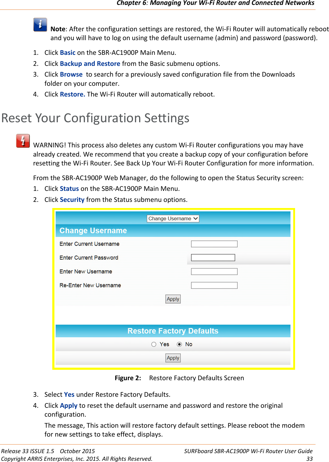 Chapter 6:Managing Your Wi-Fi Router and Connected NetworksRelease 33 ISSUE 1.5 October 2015 SURFboard SBR-AC1900P Wi-Fi Router User GuideCopyright ARRIS Enterprises, Inc. 2015. All Rights Reserved. 33Note: After the configuration settings are restored, the Wi-Fi Router will automatically rebootand you will have to log on using the default username (admin) and password (password).1. Click Basic on the SBR-AC1900P Main Menu.2. Click Backup and Restore from the Basic submenu options.3. Click Browse to search for a previously saved configuration file from the Downloadsfolder on your computer.4. Click Restore. The Wi-Fi Router will automatically reboot.Reset Your Configuration SettingsWARNING! This process also deletes any custom Wi-Fi Router configurations you may havealready created. We recommend that you create a backup copy of your configuration beforeresetting the Wi-Fi Router. See Back Up Your Wi-Fi Router Configuration for more information.From the SBR-AC1900P Web Manager, do the following to open the Status Security screen:1. Click Status on the SBR-AC1900P Main Menu.2. Click Security from the Status submenu options.Figure 2: Restore Factory Defaults Screen3. Select Yes under Restore Factory Defaults.4. Click Apply to reset the default username and password and restore the originalconfiguration.The message, This action will restore factory default settings. Please reboot the modemfor new settings to take effect, displays.