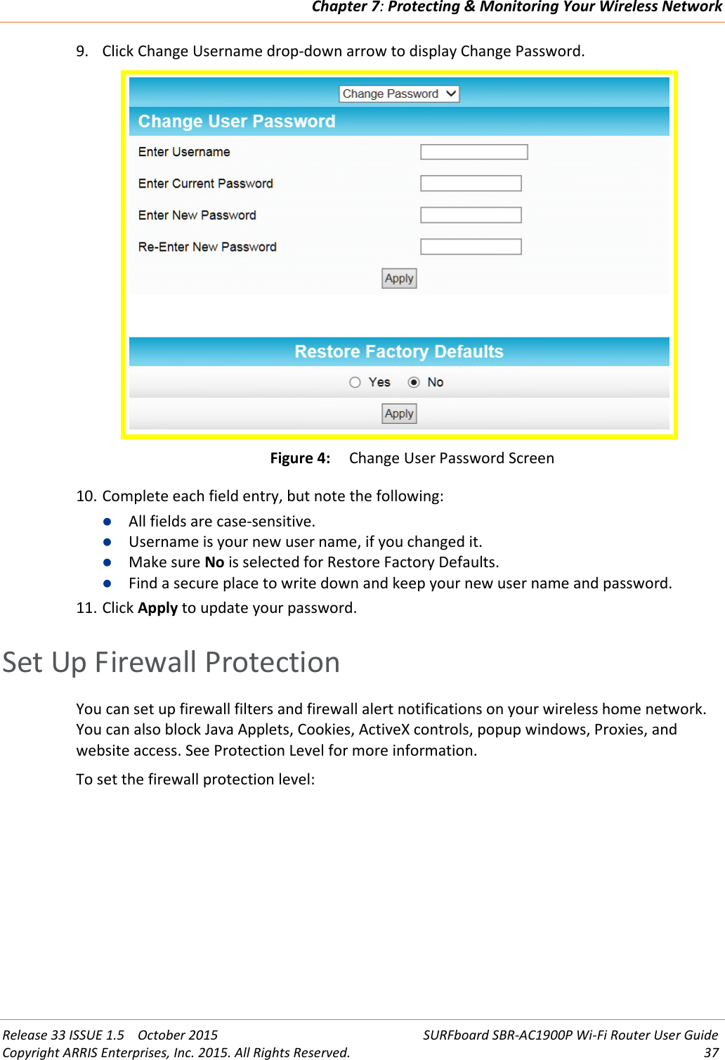 Chapter 7:Protecting &amp; Monitoring Your Wireless NetworkRelease 33 ISSUE 1.5 October 2015 SURFboard SBR-AC1900P Wi-Fi Router User GuideCopyright ARRIS Enterprises, Inc. 2015. All Rights Reserved. 379. Click Change Username drop-down arrow to display Change Password.Figure 4: Change User Password Screen10. Complete each field entry, but note the following:All fields are case-sensitive.Username is your new user name, if you changed it.Make sure No is selected for Restore Factory Defaults.Find a secure place to write down and keep your new user name and password.11. Click Apply to update your password.Set Up Firewall ProtectionYou can set up firewall filters and firewall alert notifications on your wireless home network.You can also block Java Applets, Cookies, ActiveX controls, popup windows, Proxies, andwebsite access. See Protection Level for more information.To set the firewall protection level: