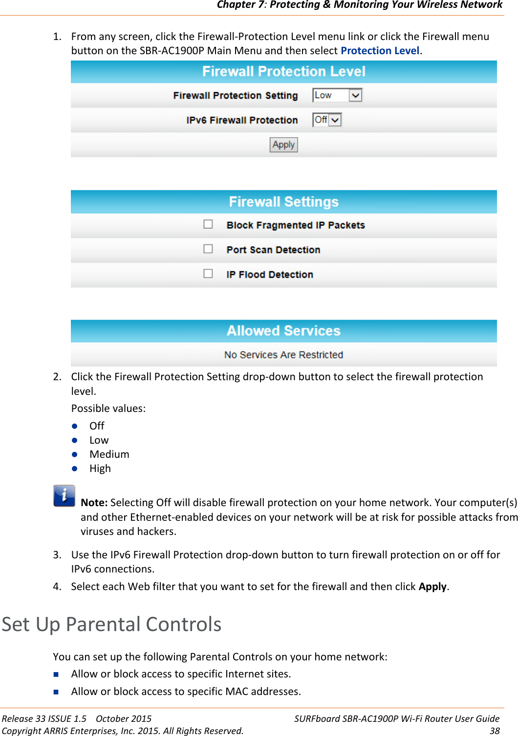 Chapter 7:Protecting &amp; Monitoring Your Wireless NetworkRelease 33 ISSUE 1.5 October 2015 SURFboard SBR-AC1900P Wi-Fi Router User GuideCopyright ARRIS Enterprises, Inc. 2015. All Rights Reserved. 381. From any screen, click the Firewall-Protection Level menu link or click the Firewall menubutton on the SBR-AC1900P Main Menu and then select Protection Level.2. Click the Firewall Protection Setting drop-down button to select the firewall protectionlevel.Possible values:OffLowMediumHighNote: Selecting Off will disable firewall protection on your home network. Your computer(s)and other Ethernet-enabled devices on your network will be at risk for possible attacks fromviruses and hackers.3. Use the IPv6 Firewall Protection drop-down button to turn firewall protection on or off forIPv6 connections.4. Select each Web filter that you want to set for the firewall and then click Apply.Set Up Parental ControlsYou can set up the following Parental Controls on your home network:Allow or block access to specific Internet sites.Allow or block access to specific MAC addresses.