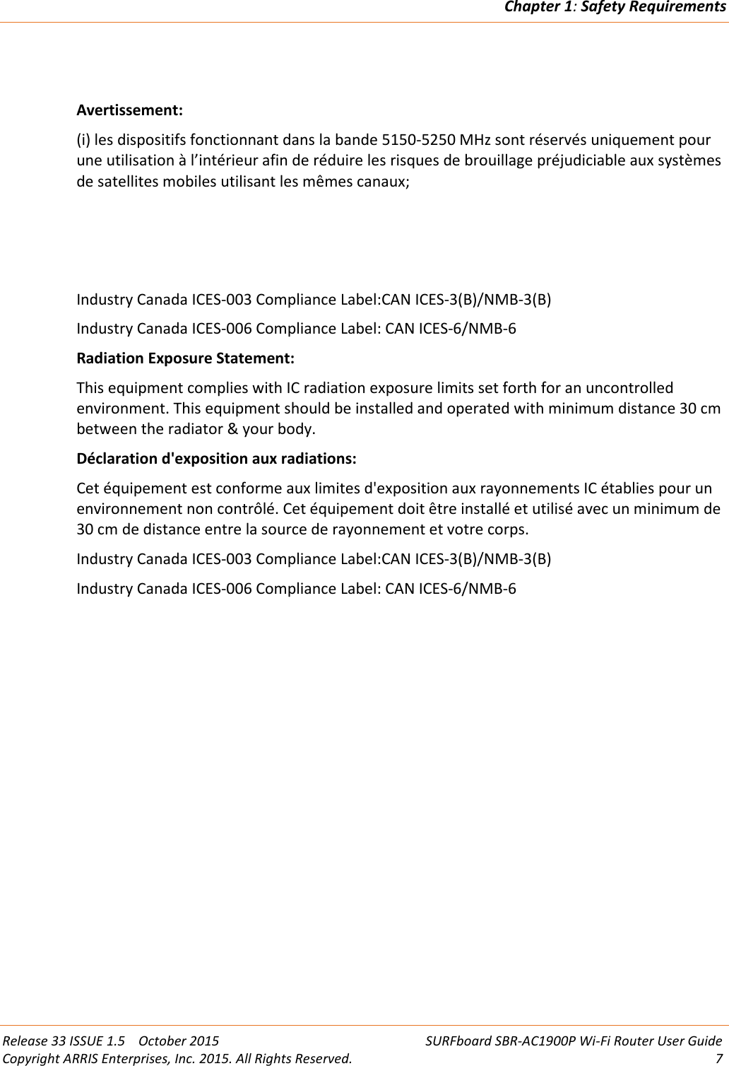 Chapter 1:Safety RequirementsRelease 33 ISSUE 1.5 October 2015 SURFboard SBR-AC1900P Wi-Fi Router User GuideCopyright ARRIS Enterprises, Inc. 2015. All Rights Reserved. 7Avertissement:(i) les dispositifs fonctionnant dans la bande 5150-5250 MHz sont réservés uniquement pourune utilisation à l’intérieur afin de réduire les risques de brouillage préjudiciable aux systèmesde satellites mobiles utilisant les mêmes canaux;Industry Canada ICES-003 Compliance Label:CAN ICES-3(B)/NMB-3(B)Industry Canada ICES-006 Compliance Label: CAN ICES-6/NMB-6Radiation Exposure Statement:This equipment complies with IC radiation exposure limits set forth for an uncontrolledenvironment. This equipment should be installed and operated with minimum distance 30 cmbetween the radiator &amp; your body.Déclaration d&apos;exposition aux radiations:Cet équipement est conforme aux limites d&apos;exposition aux rayonnements IC établies pour unenvironnement non contrôlé. Cet équipement doit être installé et utilisé avec un minimum de30 cm de distance entre la source de rayonnement et votre corps.Industry Canada ICES-003 Compliance Label:CAN ICES-3(B)/NMB-3(B)Industry Canada ICES-006 Compliance Label: CAN ICES-6/NMB-6