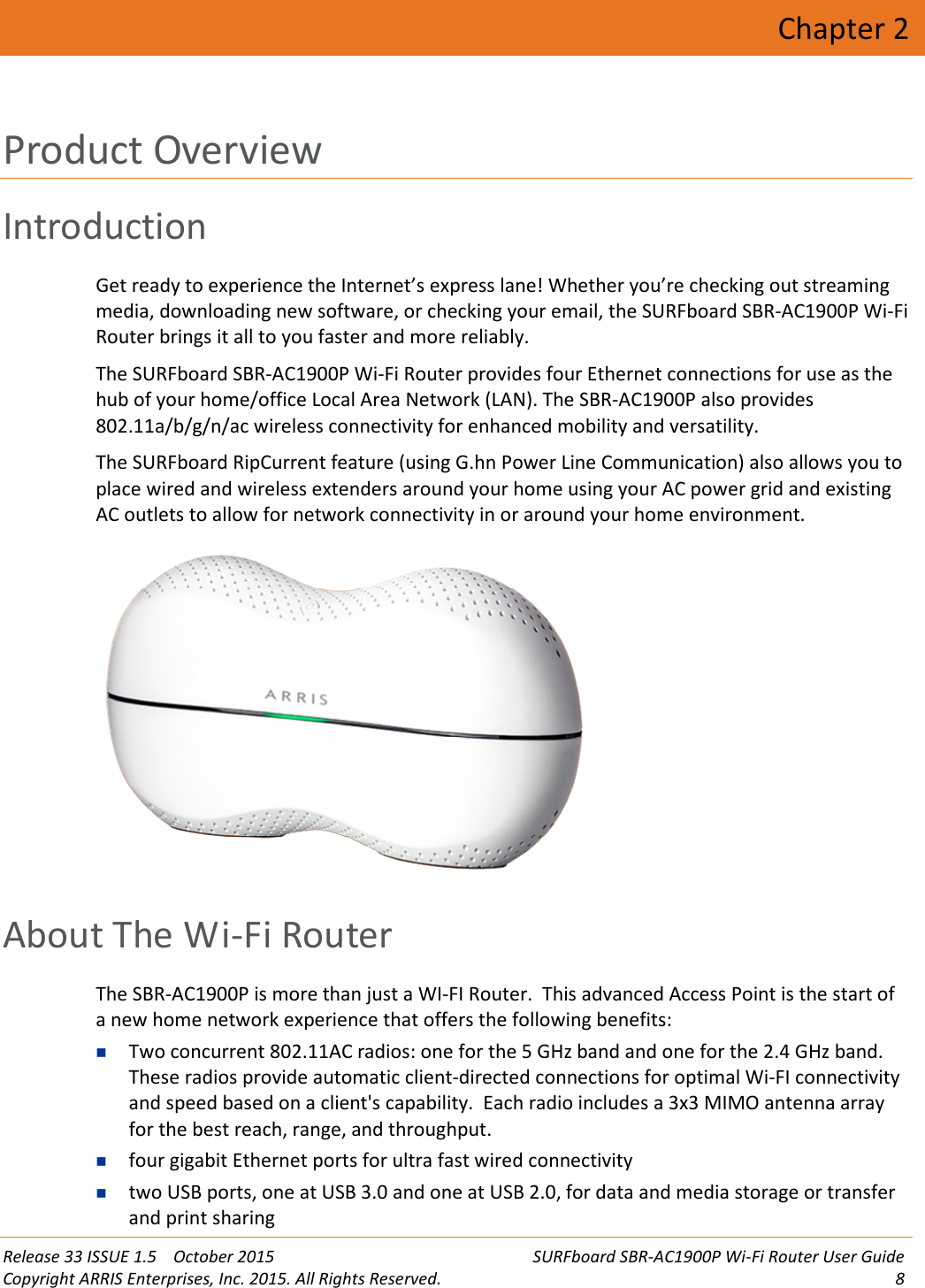 Release 33 ISSUE 1.5 October 2015 SURFboard SBR-AC1900P Wi-Fi Router User GuideCopyright ARRIS Enterprises, Inc. 2015. All Rights Reserved. 8Chapter 2Product OverviewIntroductionGet ready to experience the Internet’s express lane! Whether you’re checking out streamingmedia, downloading new software, or checking your email, the SURFboard SBR-AC1900P Wi-FiRouter brings it all to you faster and more reliably.The SURFboard SBR-AC1900P Wi-Fi Router provides four Ethernet connections for use as thehub of your home/office Local Area Network (LAN). The SBR-AC1900P also provides802.11a/b/g/n/ac wireless connectivity for enhanced mobility and versatility.The SURFboard RipCurrent feature (using G.hn Power Line Communication) also allows you toplace wired and wireless extenders around your home using your AC power grid and existingAC outlets to allow for network connectivity in or around your home environment.About The Wi-Fi RouterThe SBR-AC1900P is more than just a WI-FI Router. This advanced Access Point is the start ofa new home network experience that offers the following benefits:Two concurrent 802.11AC radios: one for the 5 GHz band and one for the 2.4 GHz band.These radios provide automatic client-directed connections for optimal Wi-FI connectivityand speed based on a client&apos;s capability. Each radio includes a 3x3 MIMO antenna arrayfor the best reach, range, and throughput.four gigabit Ethernet ports for ultra fast wired connectivitytwo USB ports, one at USB 3.0 and one at USB 2.0, for data and media storage or transferand print sharing