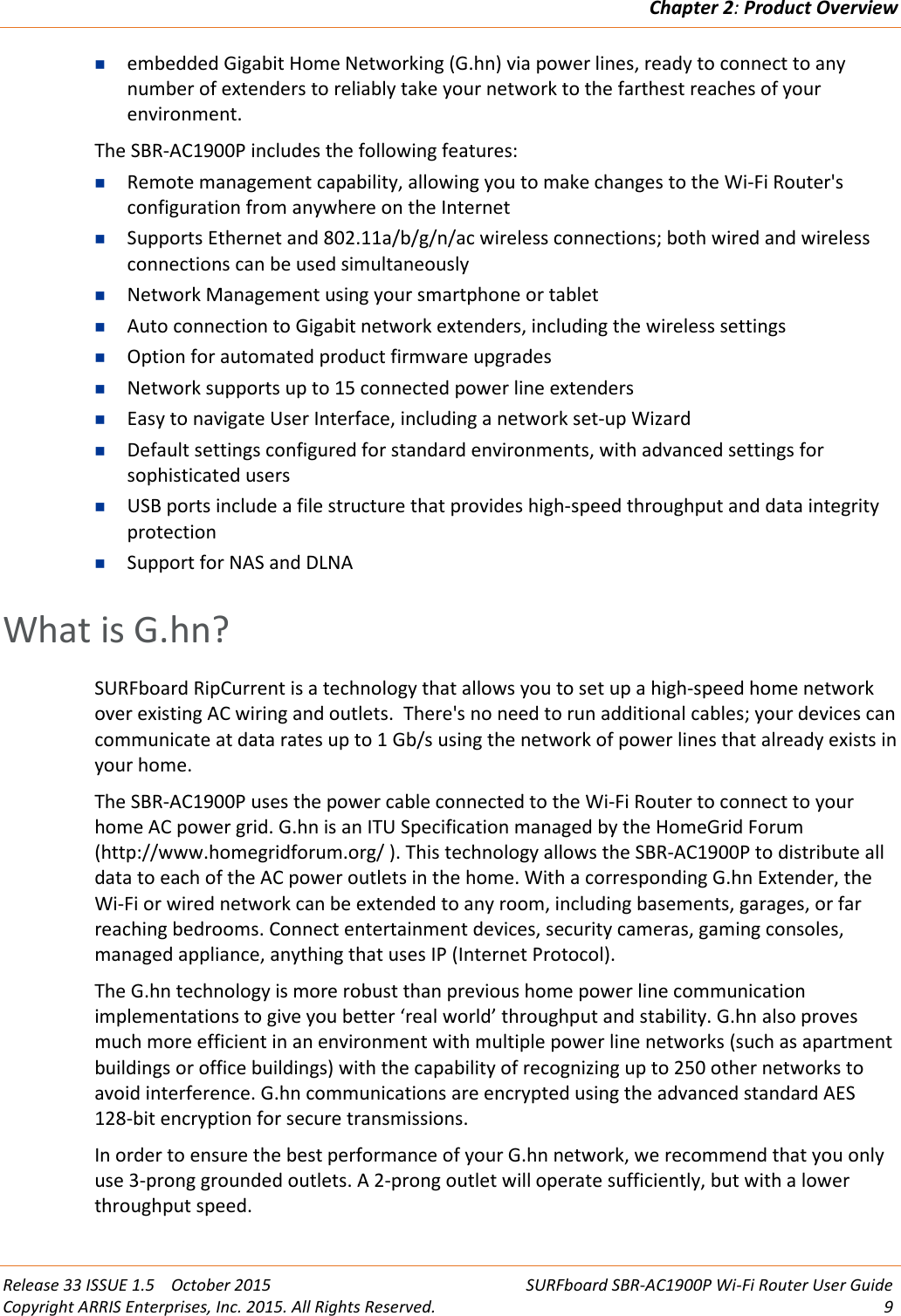 Chapter 2:Product OverviewRelease 33 ISSUE 1.5 October 2015 SURFboard SBR-AC1900P Wi-Fi Router User GuideCopyright ARRIS Enterprises, Inc. 2015. All Rights Reserved. 9embedded Gigabit Home Networking (G.hn) via power lines, ready to connect to anynumber of extenders to reliably take your network to the farthest reaches of yourenvironment.The SBR-AC1900P includes the following features:Remote management capability, allowing you to make changes to the Wi-Fi Router&apos;sconfiguration from anywhere on the InternetSupports Ethernet and 802.11a/b/g/n/ac wireless connections; both wired and wirelessconnections can be used simultaneouslyNetwork Management using your smartphone or tabletAuto connection to Gigabit network extenders, including the wireless settingsOption for automated product firmware upgradesNetwork supports up to 15 connected power line extendersEasy to navigate User Interface, including a network set-up WizardDefault settings configured for standard environments, with advanced settings forsophisticated usersUSB ports include a file structure that provides high-speed throughput and data integrityprotectionSupport for NAS and DLNAWhat is G.hn?SURFboard RipCurrent is a technology that allows you to set up a high-speed home networkover existing AC wiring and outlets. There&apos;s no need to run additional cables; your devices cancommunicate at data rates up to 1 Gb/s using the network of power lines that already exists inyour home.The SBR-AC1900P uses the power cable connected to the Wi-Fi Router to connect to yourhome AC power grid. G.hn is an ITU Specification managed by the HomeGrid Forum(http://www.homegridforum.org/ ). This technology allows the SBR-AC1900P to distribute alldata to each of the AC power outlets in the home. With a corresponding G.hn Extender, theWi-Fi or wired network can be extended to any room, including basements, garages, or farreaching bedrooms. Connect entertainment devices, security cameras, gaming consoles,managed appliance, anything that uses IP (Internet Protocol).The G.hn technology is more robust than previous home power line communicationimplementations to give you better ‘real world’ throughput and stability. G.hn also provesmuch more efficient in an environment with multiple power line networks (such as apartmentbuildings or office buildings) with the capability of recognizing up to 250 other networks toavoid interference. G.hn communications are encrypted using the advanced standard AES128-bit encryption for secure transmissions.In order to ensure the best performance of your G.hn network, we recommend that you onlyuse 3-prong grounded outlets. A 2-prong outlet will operate sufficiently, but with a lowerthroughput speed.