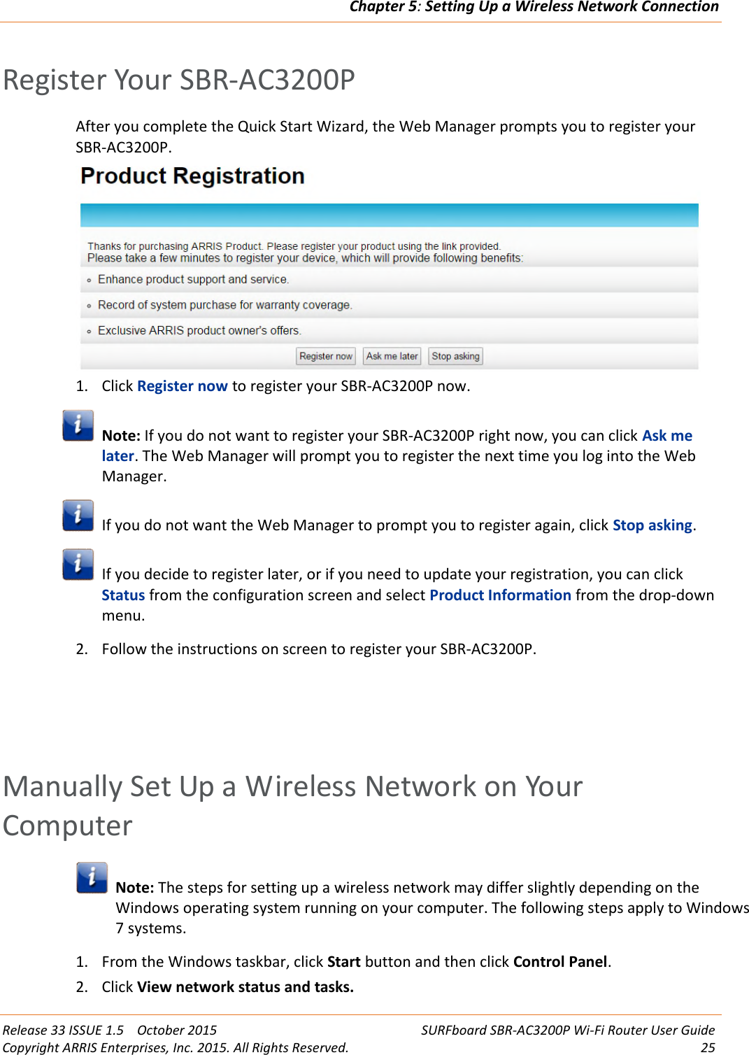Chapter 5:Setting Up a Wireless Network ConnectionRelease 33 ISSUE 1.5 October 2015 SURFboard SBR-AC3200P Wi-Fi Router User GuideCopyright ARRIS Enterprises, Inc. 2015. All Rights Reserved. 25Register Your SBR-AC3200PAfter you complete the Quick Start Wizard, the Web Manager prompts you to register yourSBR-AC3200P.1. Click Register now to register your SBR-AC3200P now.Note: If you do not want to register your SBR-AC3200P right now, you can click Ask melater. The Web Manager will prompt you to register the next time you log into the WebManager.If you do not want the Web Manager to prompt you to register again, click Stop asking.If you decide to register later, or if you need to update your registration, you can clickStatus from the configuration screen and select Product Information from the drop-downmenu.2. Follow the instructions on screen to register your SBR-AC3200P.Manually Set Up a Wireless Network on YourComputerNote: The steps for setting up a wireless network may differ slightly depending on theWindows operating system running on your computer. The following steps apply to Windows7 systems.1. From the Windows taskbar, click Start button and then click Control Panel.2. Click View network status and tasks.