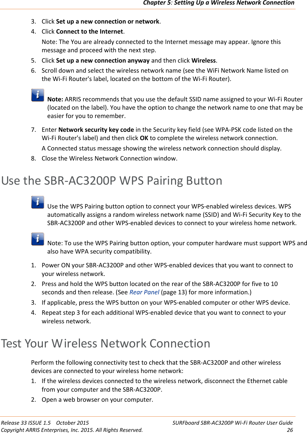 Chapter 5:Setting Up a Wireless Network ConnectionRelease 33 ISSUE 1.5 October 2015 SURFboard SBR-AC3200P Wi-Fi Router User GuideCopyright ARRIS Enterprises, Inc. 2015. All Rights Reserved. 263. Click Set up a new connection or network.4. Click Connect to the Internet.Note: The You are already connected to the Internet message may appear. Ignore thismessage and proceed with the next step.5. Click Set up a new connection anyway and then click Wireless.6. Scroll down and select the wireless network name (see the WiFi Network Name listed onthe Wi-Fi Router&apos;s label, located on the bottom of the Wi-Fi Router).Note: ARRIS recommends that you use the default SSID name assigned to your Wi-Fi Router(located on the label). You have the option to change the network name to one that may beeasier for you to remember.7. Enter Network security key code in the Security key field (see WPA-PSK code listed on theWi-Fi Router&apos;s label) and then click OK to complete the wireless network connection.A Connected status message showing the wireless network connection should display.8. Close the Wireless Network Connection window.Use the SBR-AC3200P WPS Pairing ButtonUse the WPS Pairing button option to connect your WPS-enabled wireless devices. WPSautomatically assigns a random wireless network name (SSID) and Wi-Fi Security Key to theSBR-AC3200P and other WPS-enabled devices to connect to your wireless home network.Note: To use the WPS Pairing button option, your computer hardware must support WPS andalso have WPA security compatibility.1. Power ON your SBR-AC3200P and other WPS-enabled devices that you want to connect toyour wireless network.2. Press and hold the WPS button located on the rear of the SBR-AC3200P for five to 10seconds and then release. (See Rear Panel (page 13) for more information.)3. If applicable, press the WPS button on your WPS-enabled computer or other WPS device.4. Repeat step 3 for each additional WPS-enabled device that you want to connect to yourwireless network.Test Your Wireless Network ConnectionPerform the following connectivity test to check that the SBR-AC3200P and other wirelessdevices are connected to your wireless home network:1. If the wireless devices connected to the wireless network, disconnect the Ethernet cablefrom your computer and the SBR-AC3200P.2. Open a web browser on your computer.