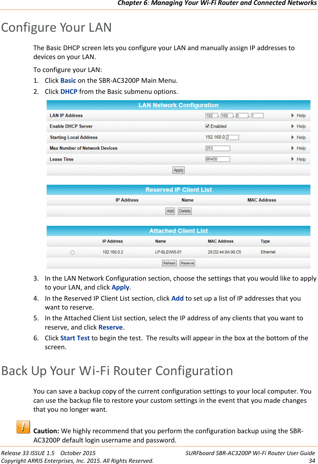Chapter 6:Managing Your Wi-Fi Router and Connected NetworksRelease 33 ISSUE 1.5 October 2015 SURFboard SBR-AC3200P Wi-Fi Router User GuideCopyright ARRIS Enterprises, Inc. 2015. All Rights Reserved. 34Configure Your LANThe Basic DHCP screen lets you configure your LAN and manually assign IP addresses todevices on your LAN.To configure your LAN:1. Click Basic on the SBR-AC3200P Main Menu.2. Click DHCP from the Basic submenu options.3. In the LAN Network Configuration section, choose the settings that you would like to applyto your LAN, and click Apply.4. In the Reserved IP Client List section, click Add to set up a list of IP addresses that youwant to reserve.5. In the Attached Client List section, select the IP address of any clients that you want toreserve, and click Reserve.6. Click Start Test to begin the test. The results will appear in the box at the bottom of thescreen.Back Up Your Wi-Fi Router ConfigurationYou can save a backup copy of the current configuration settings to your local computer. Youcan use the backup file to restore your custom settings in the event that you made changesthat you no longer want.Caution: We highly recommend that you perform the configuration backup using the SBR-AC3200P default login username and password.