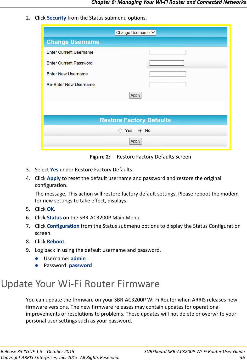 Chapter 6:Managing Your Wi-Fi Router and Connected NetworksRelease 33 ISSUE 1.5 October 2015 SURFboard SBR-AC3200P Wi-Fi Router User GuideCopyright ARRIS Enterprises, Inc. 2015. All Rights Reserved. 362. Click Security from the Status submenu options.Figure 2: Restore Factory Defaults Screen3. Select Yes under Restore Factory Defaults.4. Click Apply to reset the default username and password and restore the originalconfiguration.The message, This action will restore factory default settings. Please reboot the modemfor new settings to take effect, displays.5. Click OK.6. Click Status on the SBR-AC3200P Main Menu.7. Click Configuration from the Status submenu options to display the Status Configurationscreen.8. Click Reboot.9. Log back in using the default username and password.Username: adminPassword: passwordUpdate Your Wi-Fi Router FirmwareYou can update the firmware on your SBR-AC3200P Wi-Fi Router when ARRIS releases newfirmware versions. The new firmware releases may contain updates for operationalimprovements or resolutions to problems. These updates will not delete or overwrite yourpersonal user settings such as your password.